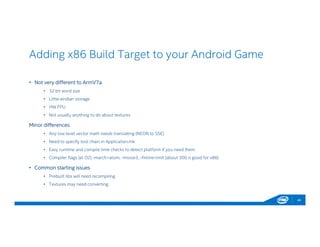 Adding x86 Build Target to your Android Game
46
• Not very different to ArmV7a
• 32 bit word size
• Little-endian storage
• HW FPU
• Not usually anything to do about textures
Minor differences
• Any low level vector math needs translating (NEON to SSE)
• Need to specify tool chain in Application.mk
• Easy runtime and compile time checks to detect platform if you need them
• Compiler flags (at O2) -march=atom, -mssse3, -finline-limit (about 300 is good for x86)
• Common starting issues
• Prebuilt libs will need recompiling
• Textures may need converting
 