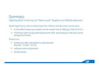 Summary:
Optimization is the key to “Next Level” Graphics on Mobile devices!
47
Need high frame rate to allow room for effects like the ones we’ve seen.
• A 5ms effect means you need to shrink render time at 30fps by 15% to fit it in.
• Find those extra ms by profiling hard with GPA and staying on the look out for
savings at all times.
Resources:
• Android on x86 (_64) platforms (Alex/Xavier)
May 9th, 17.30h – 18.15h
• software.intel.com/android
• #intelandroid
 