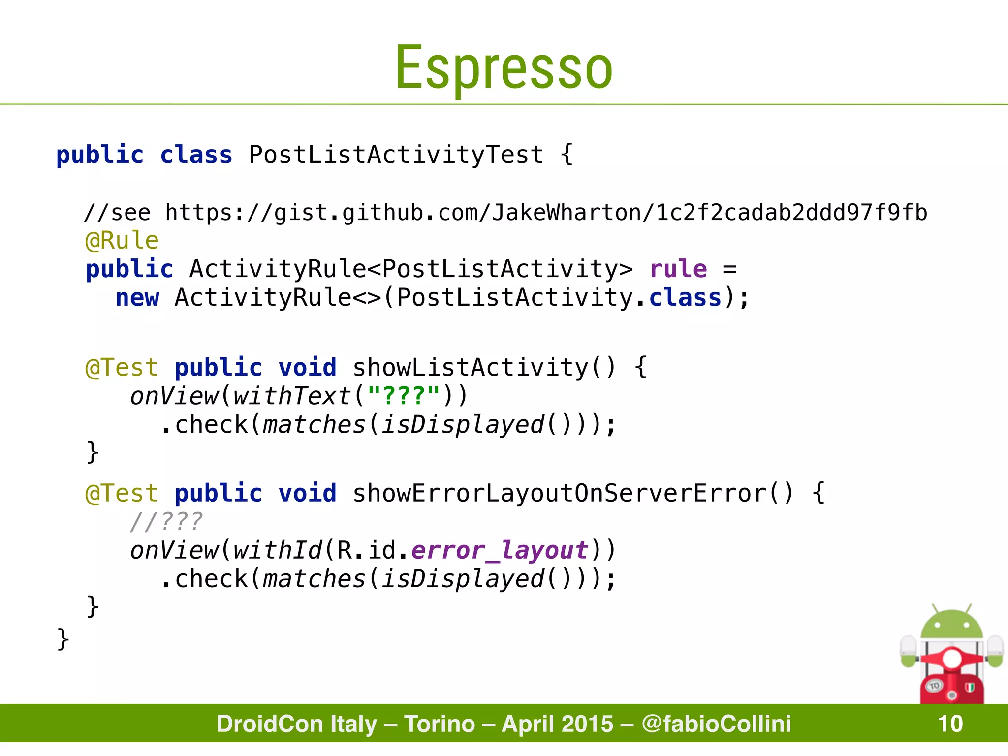 DroidCon Italy – Torino – April 2015 – @fabioCollini 10
Espresso
public class PostListActivityTest {
//see https://gist.github.com/JakeWharton/1c2f2cadab2ddd97f9fb 
@Rule 
public ActivityRule<PostListActivity> rule =
new ActivityRule<>(PostListActivity.class); 
 
}
@Test public void showListActivity() { 
onView(withText("???"))
.check(matches(isDisplayed())); 
} 
@Test public void showErrorLayoutOnServerError() { 
//??? 
onView(withId(R.id.error_layout))
.check(matches(isDisplayed()));
}
 