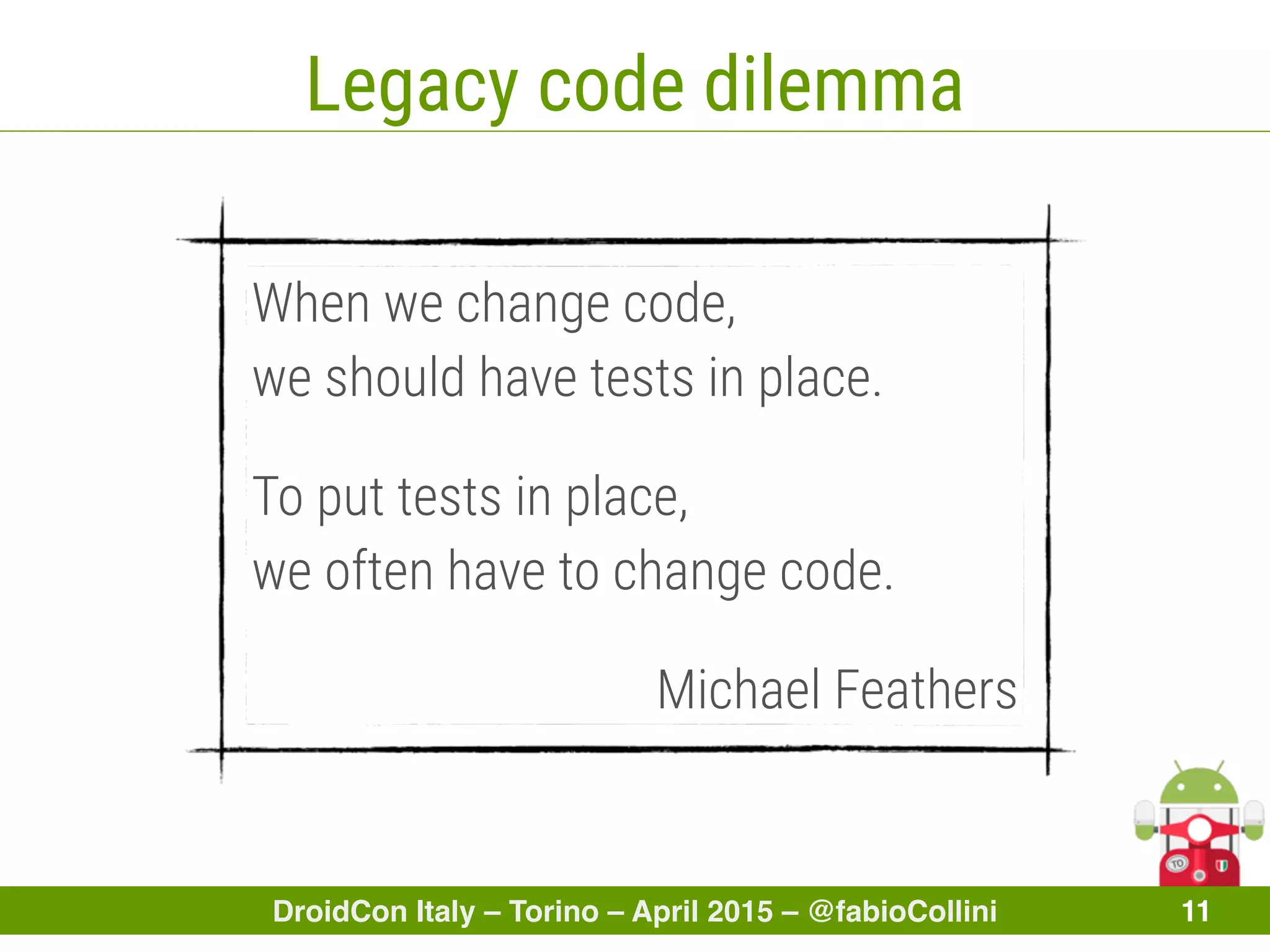 DroidCon Italy – Torino – April 2015 – @fabioCollini 11
Legacy code dilemma
When we change code,
we should have tests in place.
To put tests in place,
we often have to change code.
Michael Feathers
 