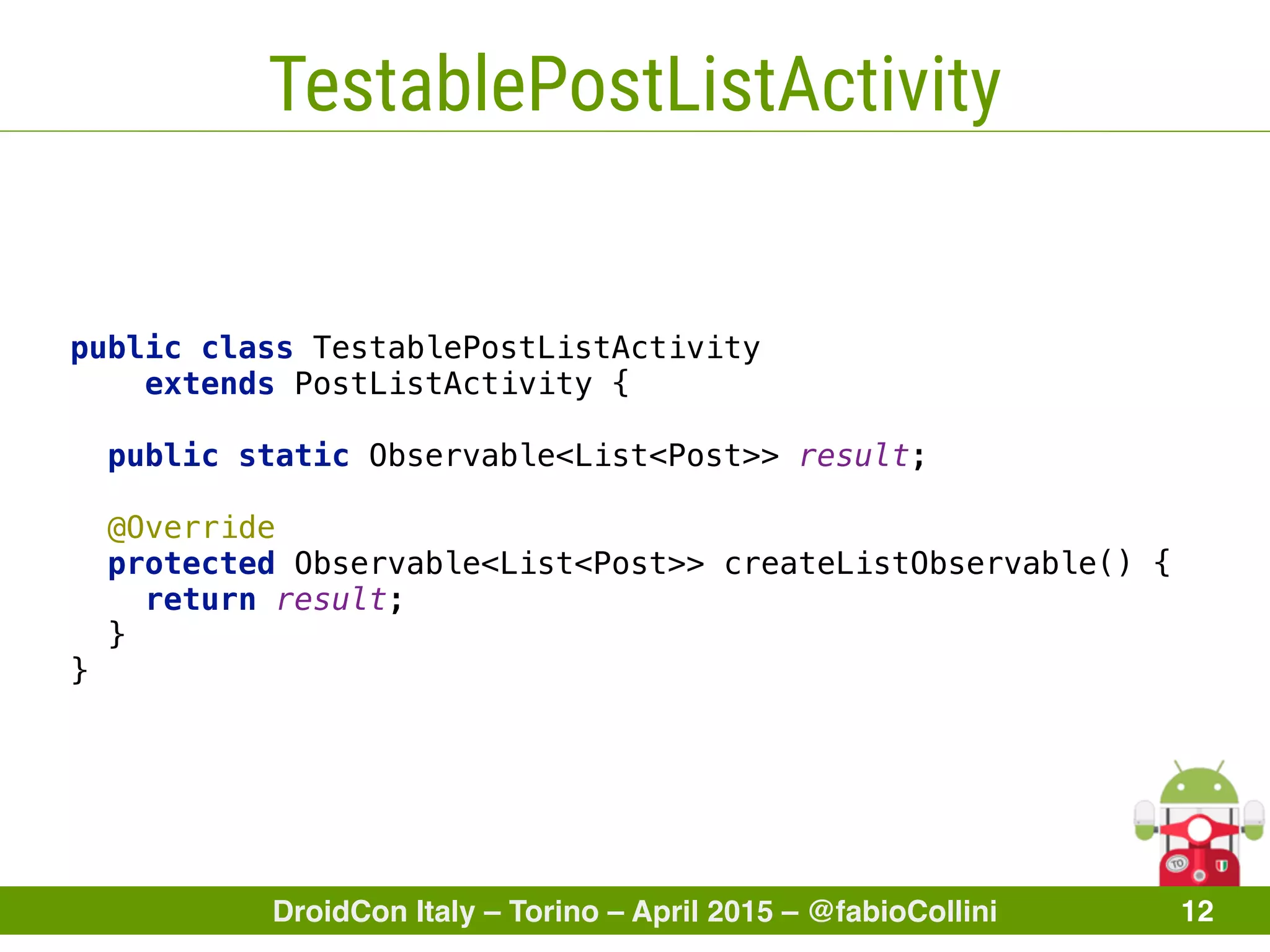 DroidCon Italy – Torino – April 2015 – @fabioCollini 12
TestablePostListActivity
public class TestablePostListActivity
extends PostListActivity { 
 
public static Observable<List<Post>> result; 
 
@Override
protected Observable<List<Post>> createListObservable() { 
return result; 
} 
}
 
