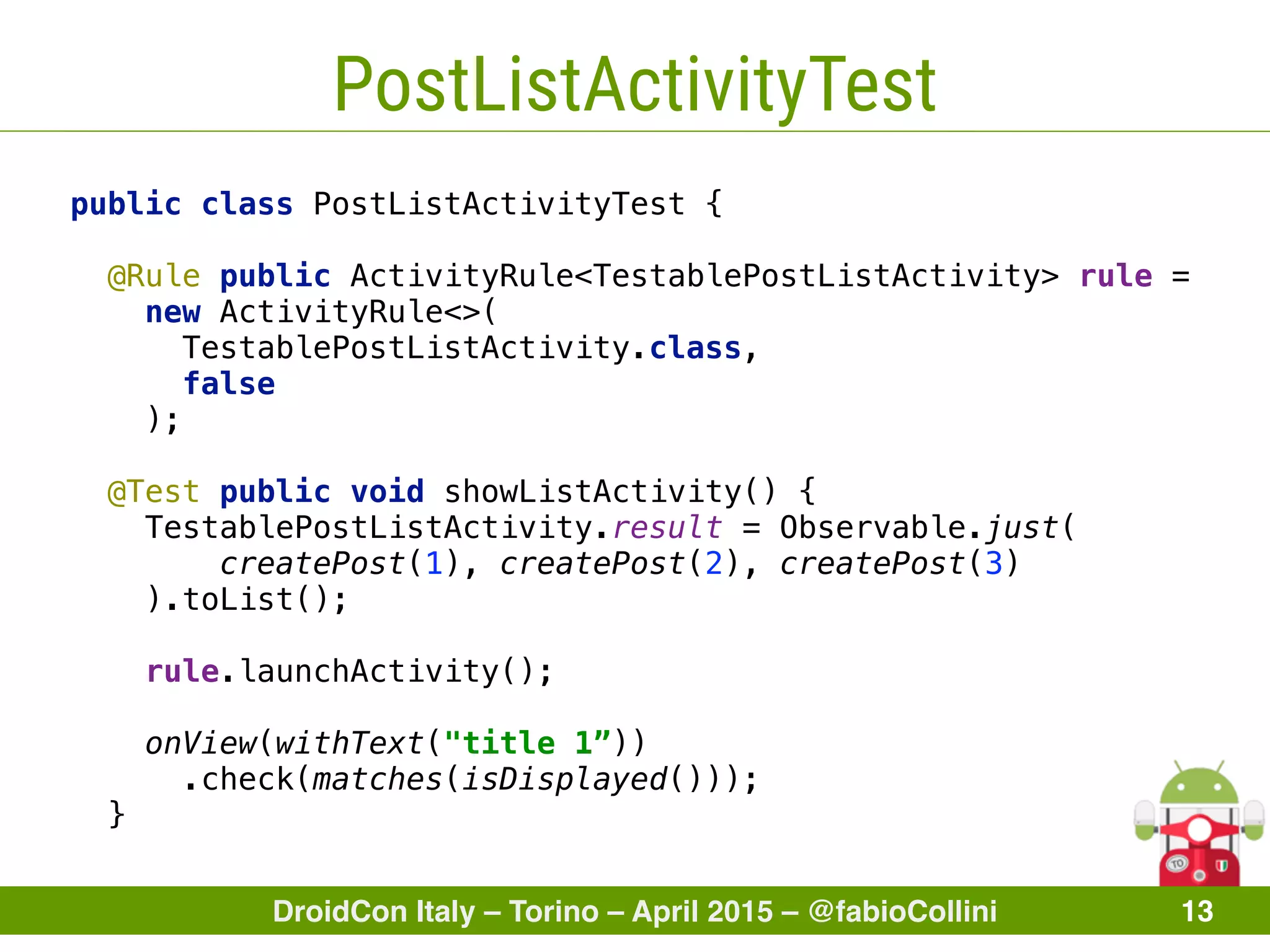 DroidCon Italy – Torino – April 2015 – @fabioCollini 13
PostListActivityTest
public class PostListActivityTest {
 
@Rule public ActivityRule<TestablePostListActivity> rule =
new ActivityRule<>(
TestablePostListActivity.class,
false
); 
 
@Test public void showListActivity() { 
TestablePostListActivity.result = Observable.just( 
createPost(1), createPost(2), createPost(3) 
).toList(); 
 
rule.launchActivity(); 
 
onView(withText("title 1”))
.check(matches(isDisplayed())); 
}
 