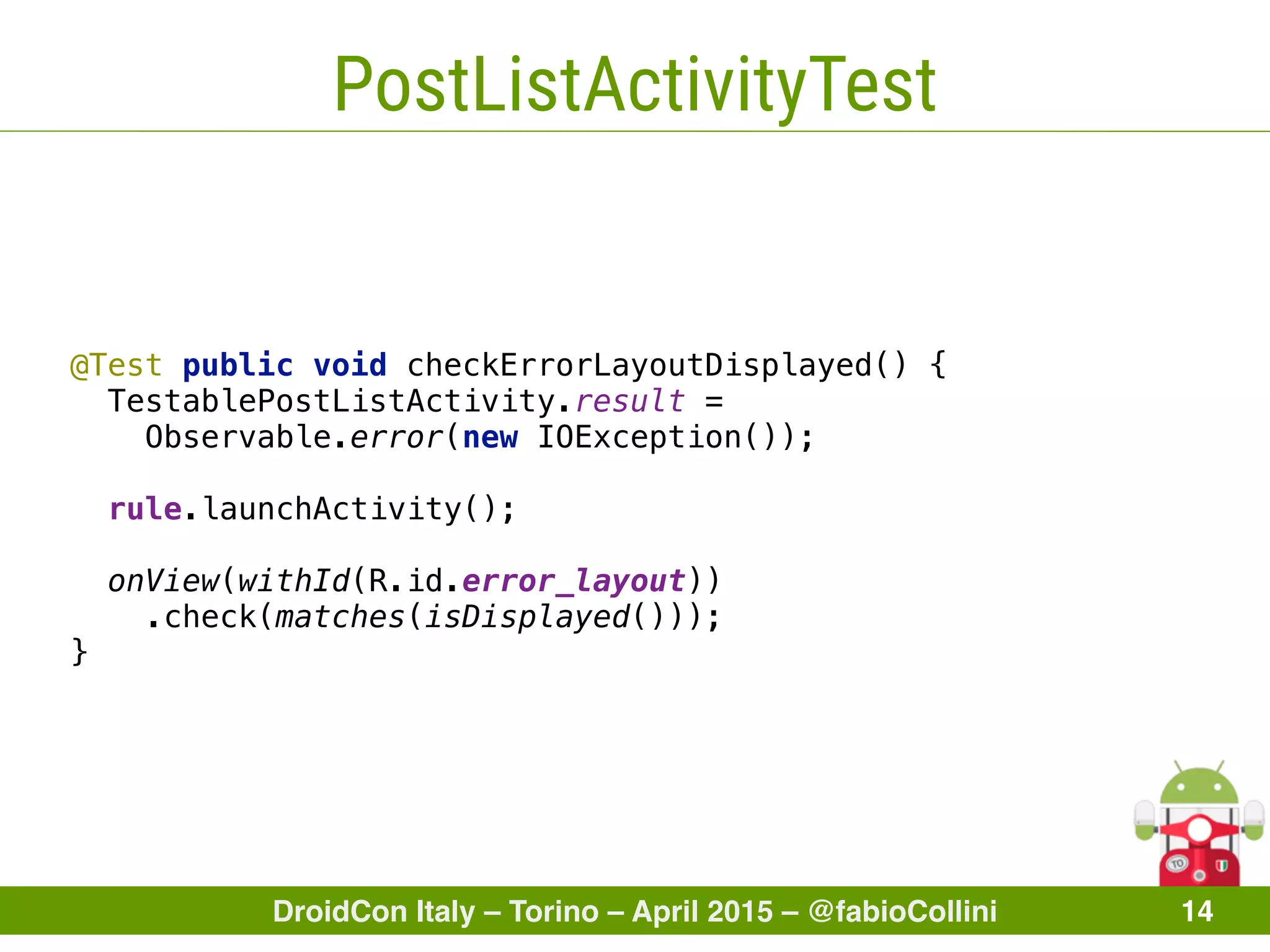 DroidCon Italy – Torino – April 2015 – @fabioCollini 14
PostListActivityTest
@Test public void checkErrorLayoutDisplayed() { 
TestablePostListActivity.result =
Observable.error(new IOException()); 
 
rule.launchActivity(); 
 
onView(withId(R.id.error_layout))
.check(matches(isDisplayed())); 
}
 