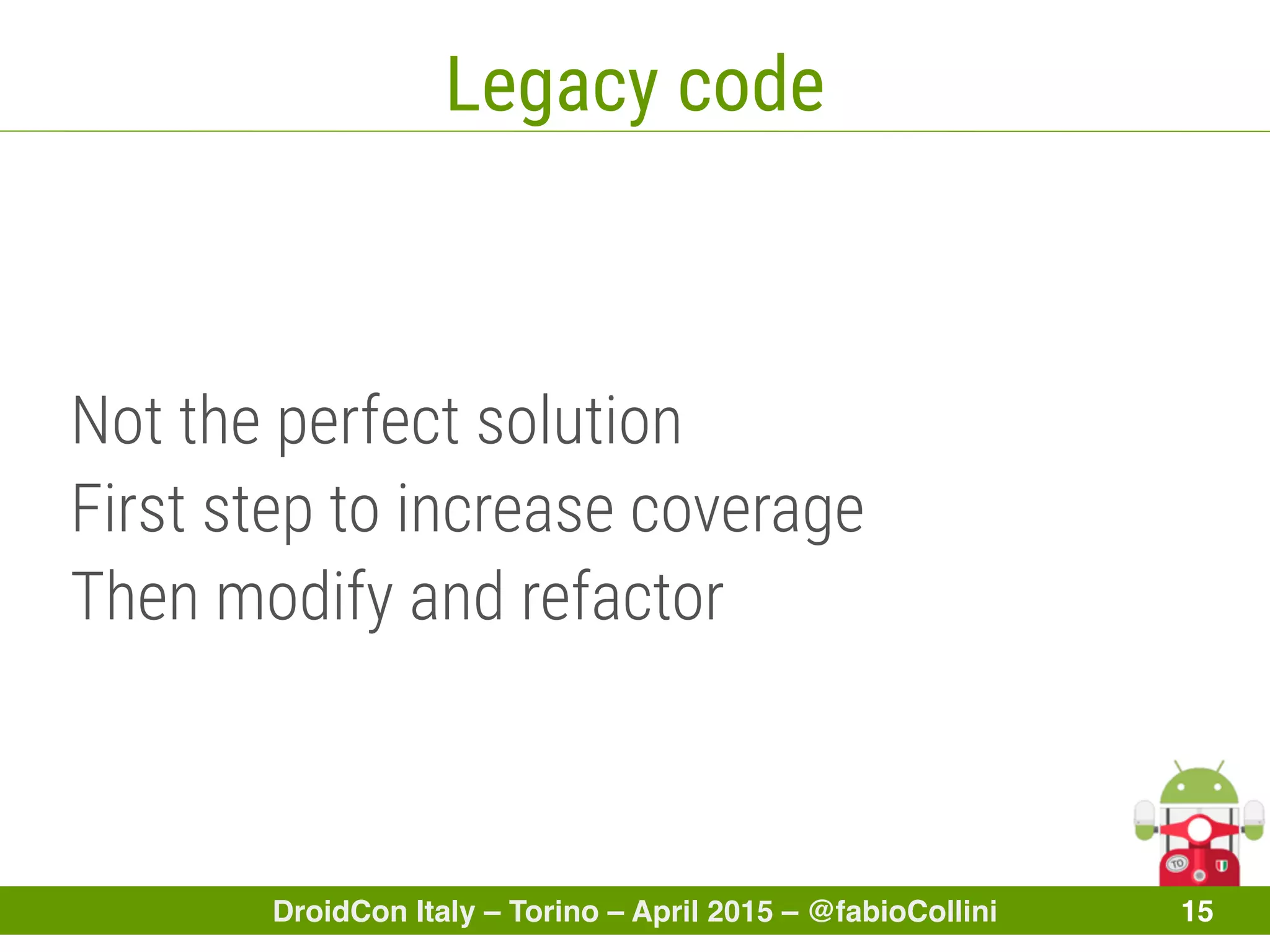 DroidCon Italy – Torino – April 2015 – @fabioCollini 15
Legacy code
Not the perfect solution
First step to increase coverage
Then modify and refactor
 