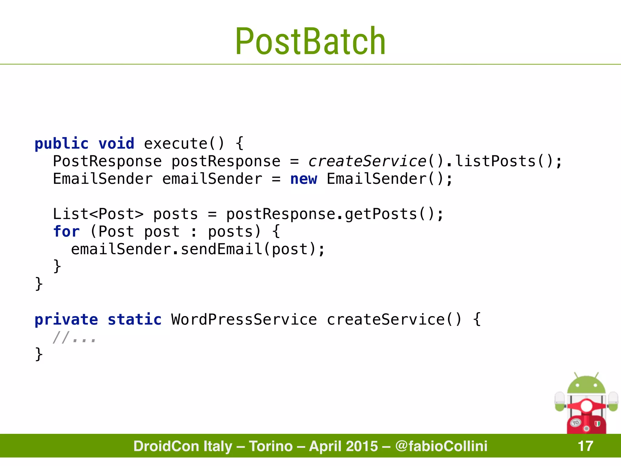 DroidCon Italy – Torino – April 2015 – @fabioCollini 17
PostBatch
public void execute() { 
PostResponse postResponse = createService().listPosts(); 
EmailSender emailSender = new EmailSender(); 
 
List<Post> posts = postResponse.getPosts(); 
for (Post post : posts) { 
emailSender.sendEmail(post); 
} 
} 
 
private static WordPressService createService() { 
//... 
}
 