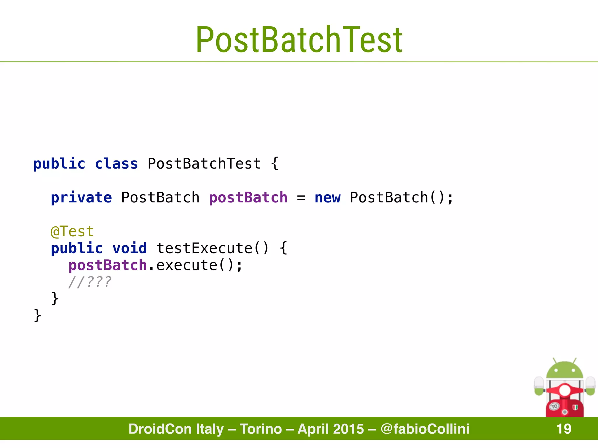 DroidCon Italy – Torino – April 2015 – @fabioCollini 19
PostBatchTest
public class PostBatchTest { 
 
private PostBatch postBatch = new PostBatch(); 
 
@Test 
public void testExecute() { 
postBatch.execute(); 
//??? 
} 
}
 
