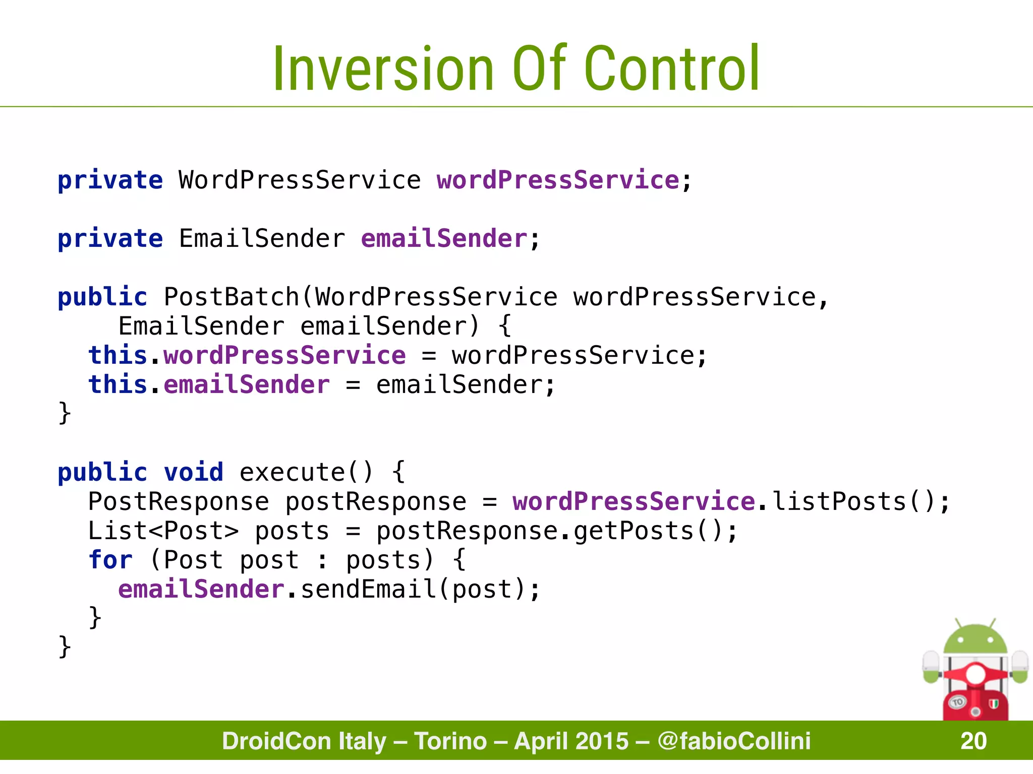 DroidCon Italy – Torino – April 2015 – @fabioCollini 20
Inversion Of Control
private WordPressService wordPressService; 
 
private EmailSender emailSender; 
 
public PostBatch(WordPressService wordPressService,
EmailSender emailSender) { 
this.wordPressService = wordPressService; 
this.emailSender = emailSender; 
} 
 
public void execute() { 
PostResponse postResponse = wordPressService.listPosts(); 
List<Post> posts = postResponse.getPosts(); 
for (Post post : posts) { 
emailSender.sendEmail(post); 
} 
}
 