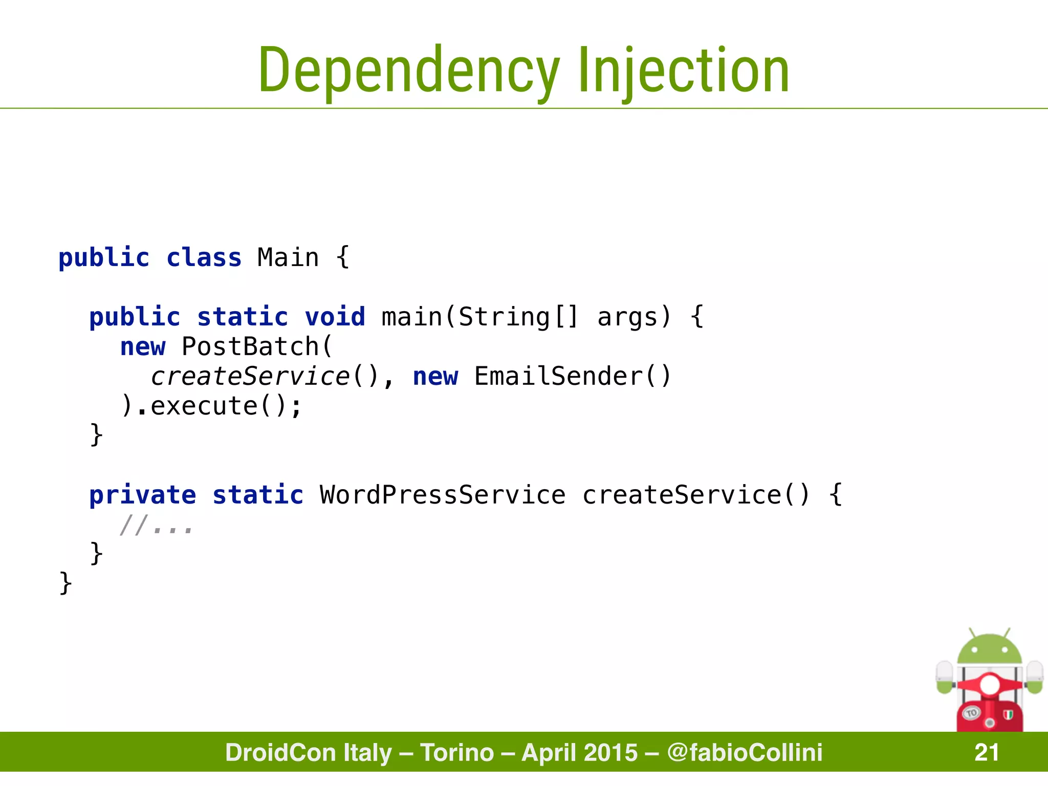 DroidCon Italy – Torino – April 2015 – @fabioCollini 21
Dependency Injection
public class Main { 
 
public static void main(String[] args) { 
new PostBatch(
createService(), new EmailSender()
).execute(); 
} 
 
private static WordPressService createService() { 
//... 
} 
}
 