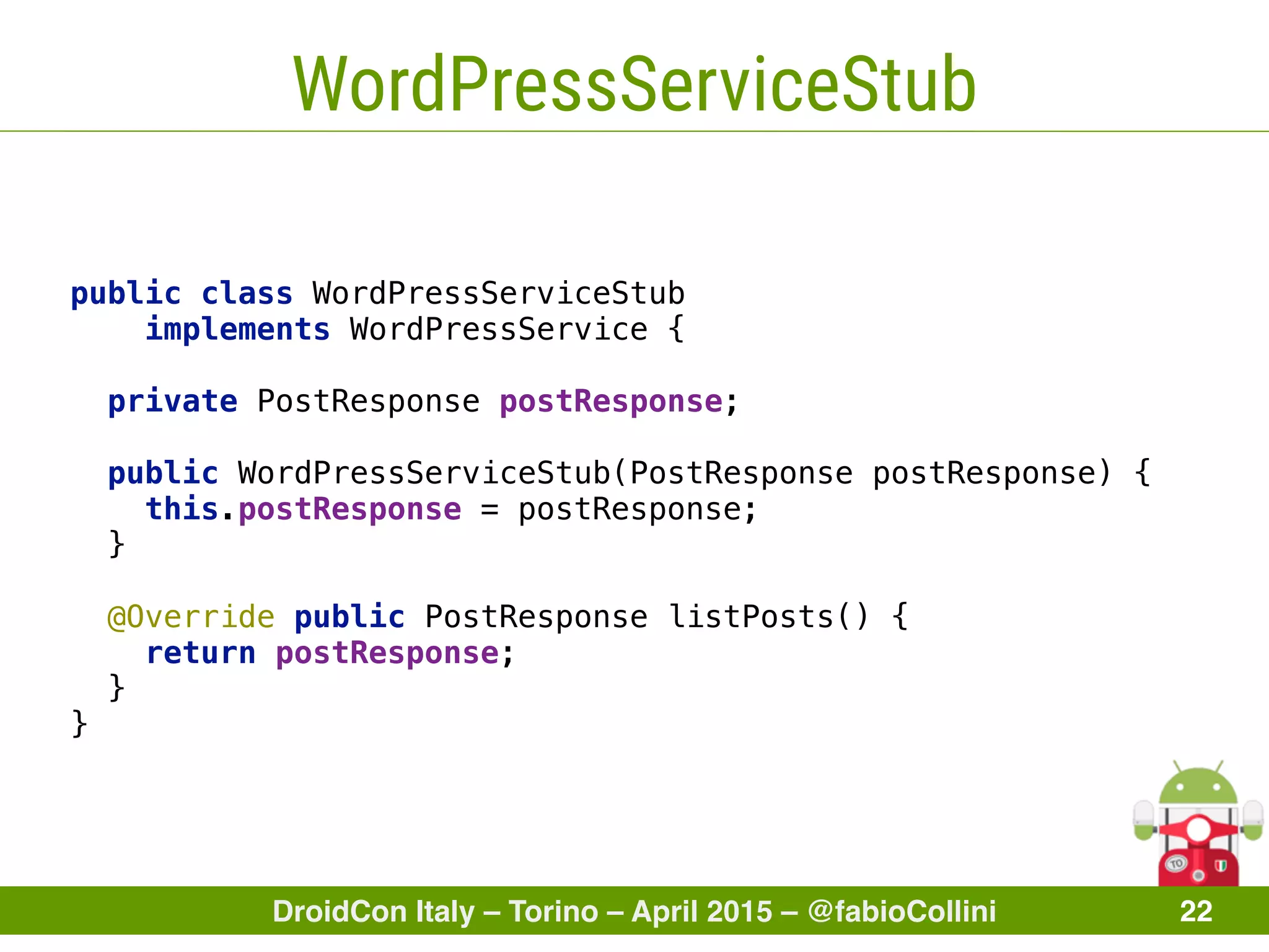 DroidCon Italy – Torino – April 2015 – @fabioCollini 22
WordPressServiceStub
public class WordPressServiceStub
implements WordPressService { 
 
private PostResponse postResponse; 
 
public WordPressServiceStub(PostResponse postResponse) { 
this.postResponse = postResponse; 
} 
 
@Override public PostResponse listPosts() { 
return postResponse; 
} 
}
 