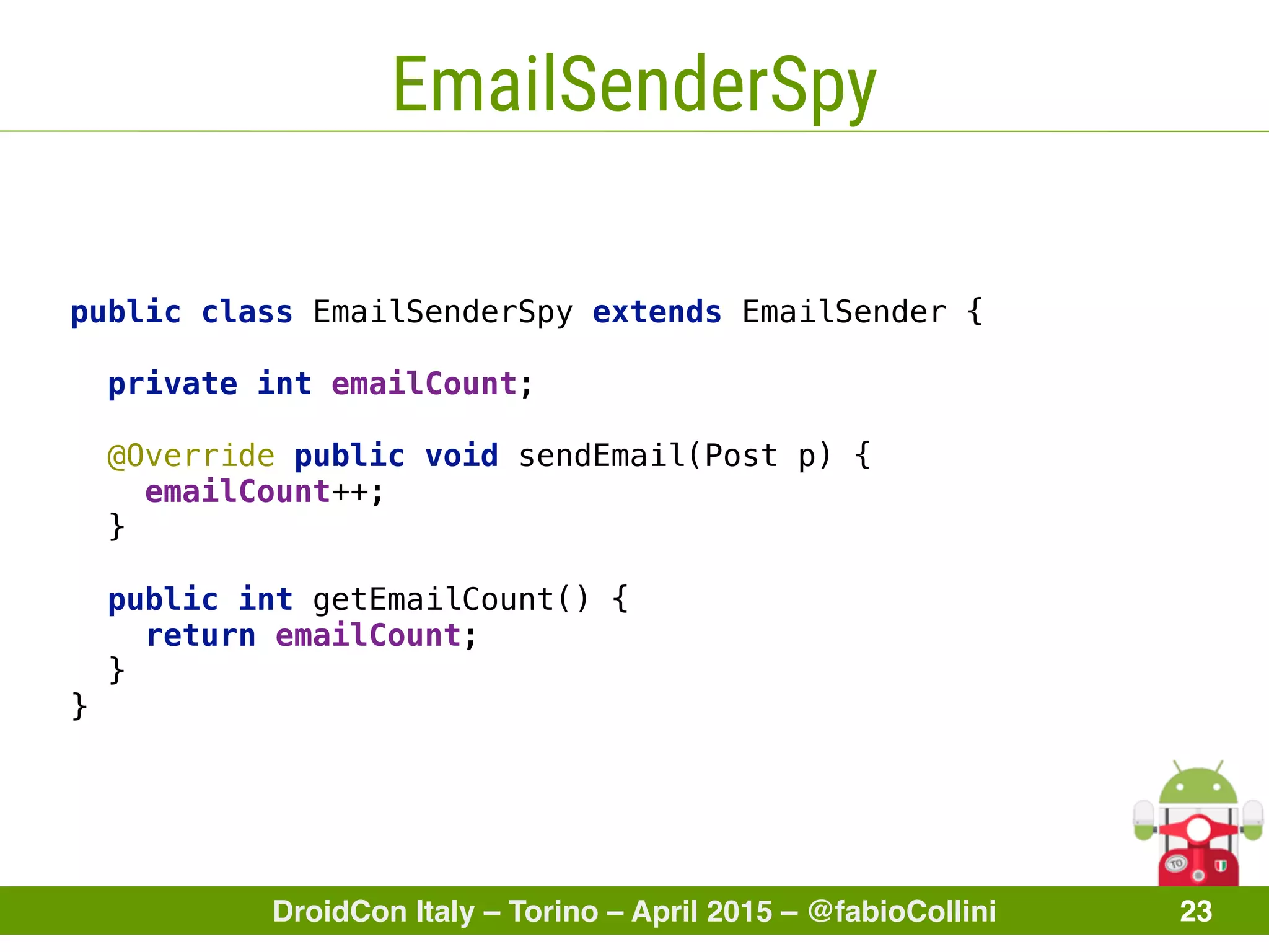 DroidCon Italy – Torino – April 2015 – @fabioCollini 23
EmailSenderSpy
public class EmailSenderSpy extends EmailSender { 
 
private int emailCount; 
 
@Override public void sendEmail(Post p) { 
emailCount++; 
} 
 
public int getEmailCount() { 
return emailCount; 
} 
}
 
