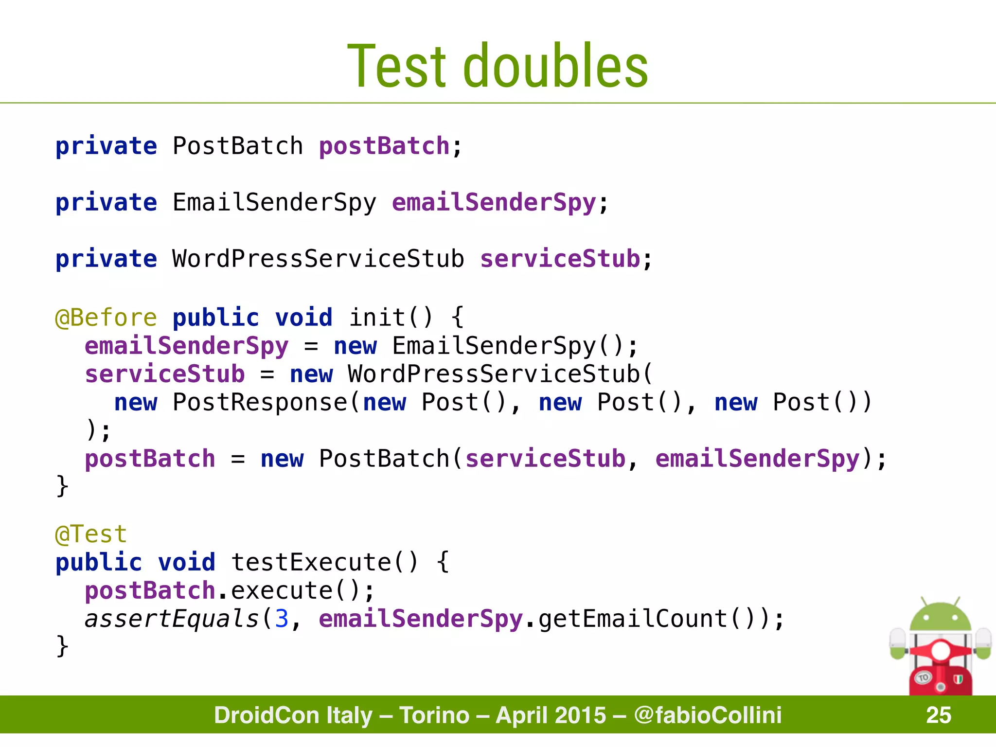 DroidCon Italy – Torino – April 2015 – @fabioCollini 25
Test doubles
private PostBatch postBatch; 
 
private EmailSenderSpy emailSenderSpy; 
 
private WordPressServiceStub serviceStub;
@Test 
public void testExecute() { 
postBatch.execute(); 
assertEquals(3, emailSenderSpy.getEmailCount()); 
}
@Before public void init() { 
emailSenderSpy = new EmailSenderSpy(); 
serviceStub = new WordPressServiceStub(
new PostResponse(new Post(), new Post(), new Post())
); 
postBatch = new PostBatch(serviceStub, emailSenderSpy); 
} 
 