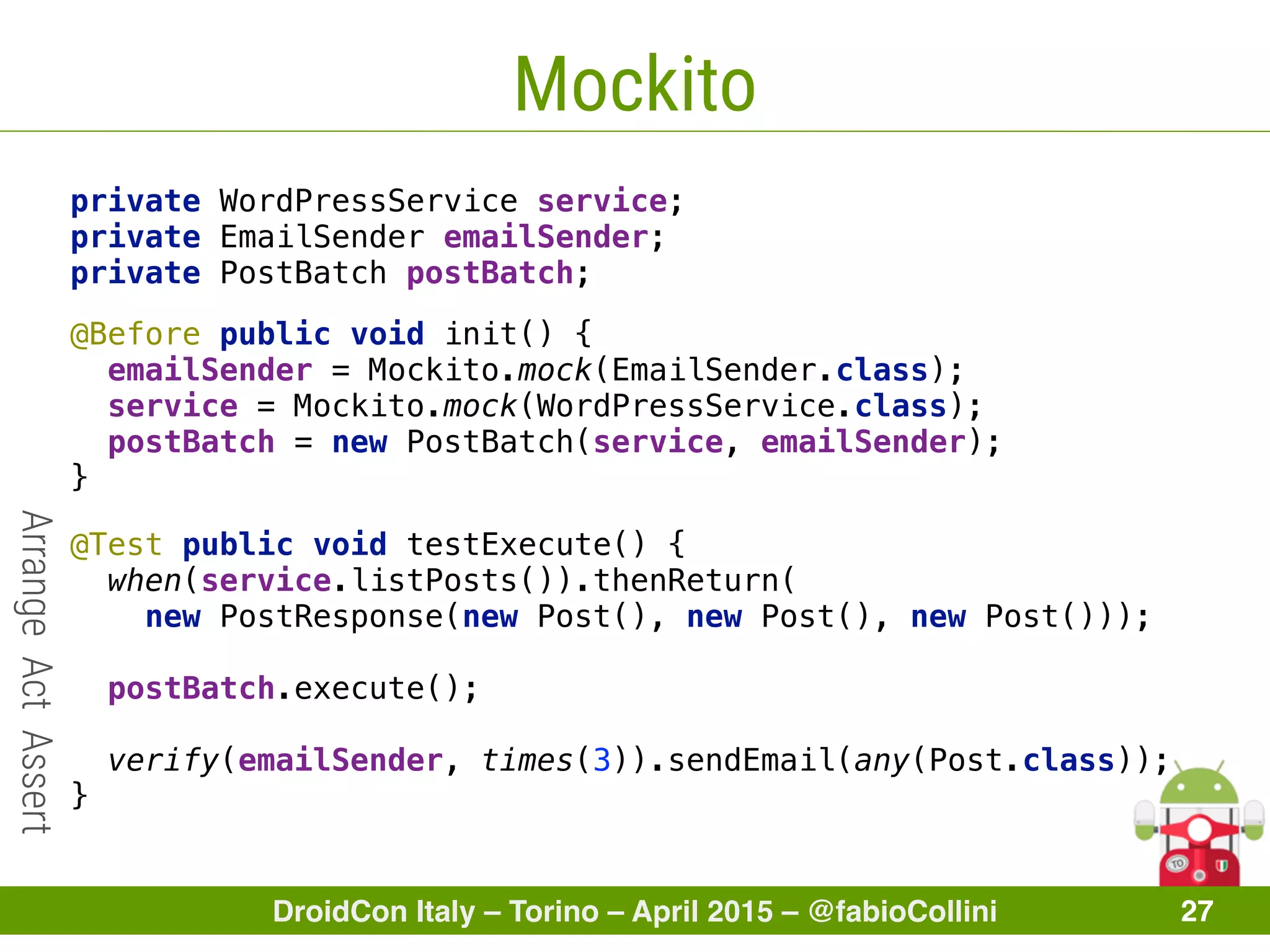 DroidCon Italy – Torino – April 2015 – @fabioCollini 27
Mockito
private WordPressService service; 
private EmailSender emailSender; 
private PostBatch postBatch; 
@Before public void init() { 
emailSender = Mockito.mock(EmailSender.class); 
service = Mockito.mock(WordPressService.class); 
postBatch = new PostBatch(service, emailSender); 
}
@Test public void testExecute() { 
when(service.listPosts()).thenReturn(
new PostResponse(new Post(), new Post(), new Post())); 
 
postBatch.execute(); 
 
verify(emailSender, times(3)).sendEmail(any(Post.class)); 
}
ArrangeActAssert
 