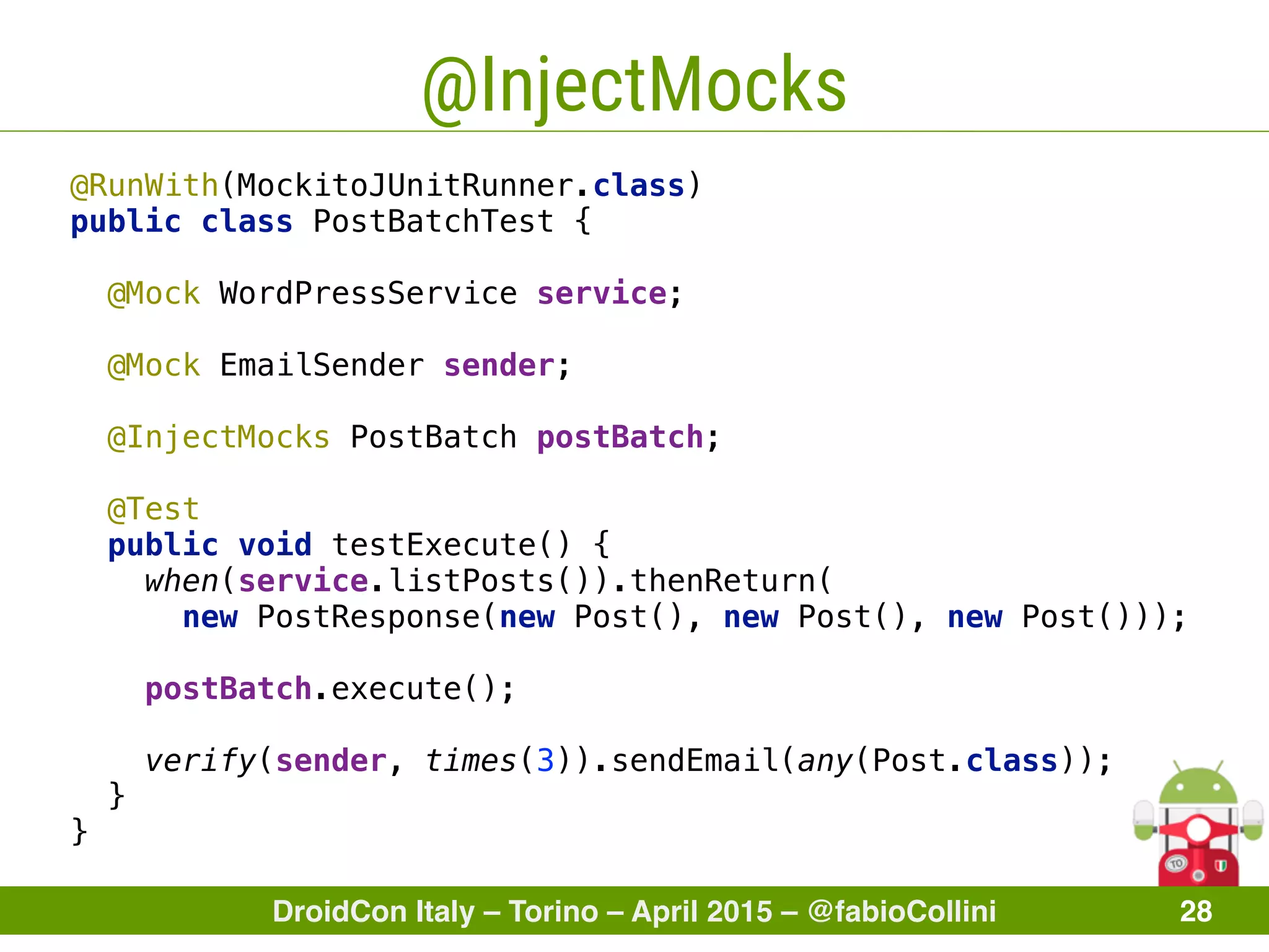 DroidCon Italy – Torino – April 2015 – @fabioCollini 28
@InjectMocks
@RunWith(MockitoJUnitRunner.class) 
public class PostBatchTest { 
 
@Mock WordPressService service; 
 
@Mock EmailSender sender; 
 
@InjectMocks PostBatch postBatch; 
 
@Test 
public void testExecute() { 
when(service.listPosts()).thenReturn(
new PostResponse(new Post(), new Post(), new Post())); 
 
postBatch.execute(); 
 
verify(sender, times(3)).sendEmail(any(Post.class)); 
} 
}
 
