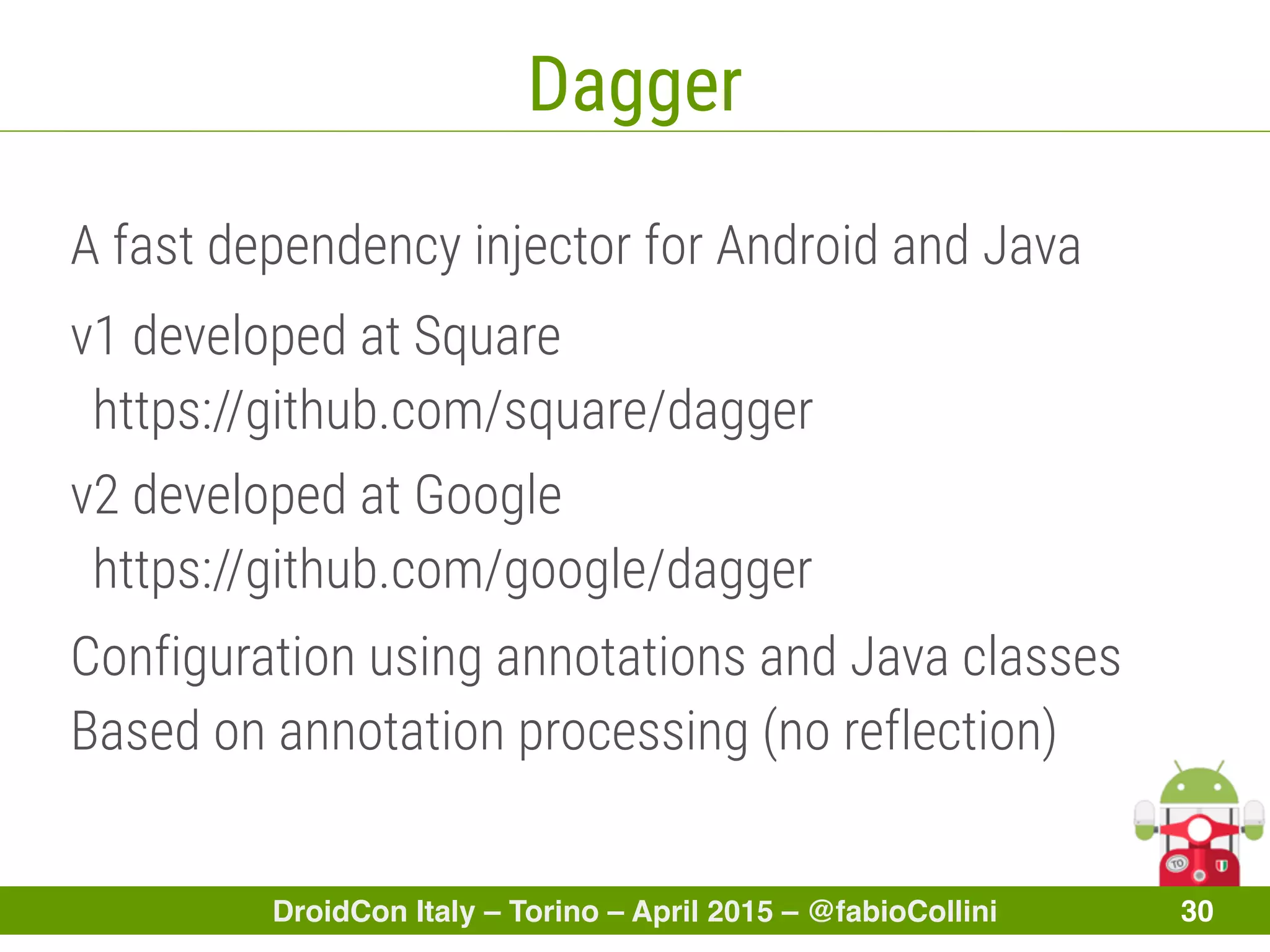 DroidCon Italy – Torino – April 2015 – @fabioCollini 30
Dagger
A fast dependency injector for Android and Java
v1 developed at Square
https://github.com/square/dagger
v2 developed at Google
https://github.com/google/dagger
Configuration using annotations and Java classes
Based on annotation processing (no reflection)
 