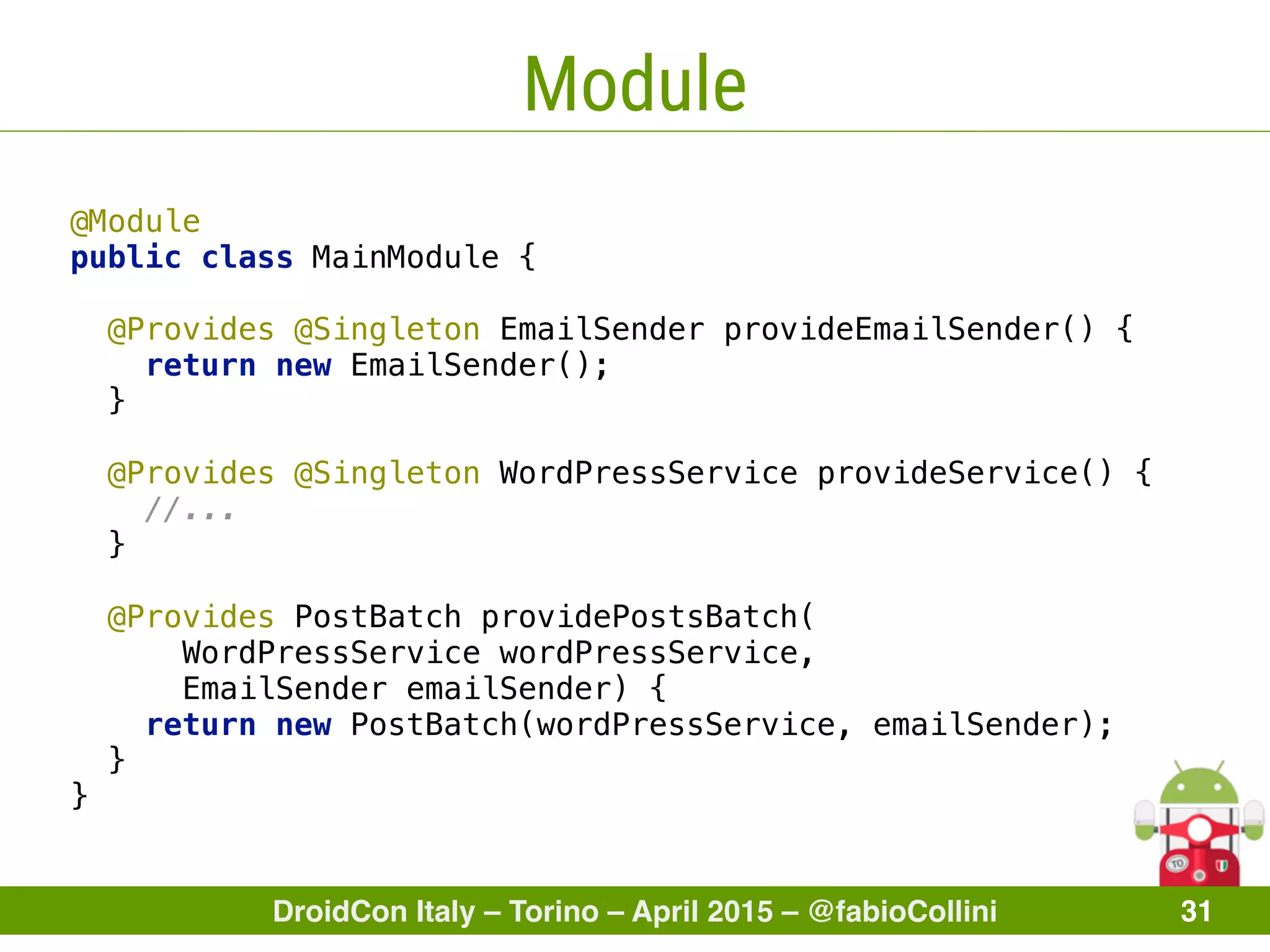 DroidCon Italy – Torino – April 2015 – @fabioCollini 31
Module
@Module 
public class MainModule {
 
@Provides @Singleton EmailSender provideEmailSender() { 
return new EmailSender(); 
} 
 
@Provides @Singleton WordPressService provideService() { 
//... 
} 
 
@Provides PostBatch providePostsBatch(
WordPressService wordPressService,
EmailSender emailSender) { 
return new PostBatch(wordPressService, emailSender); 
} 
}
 