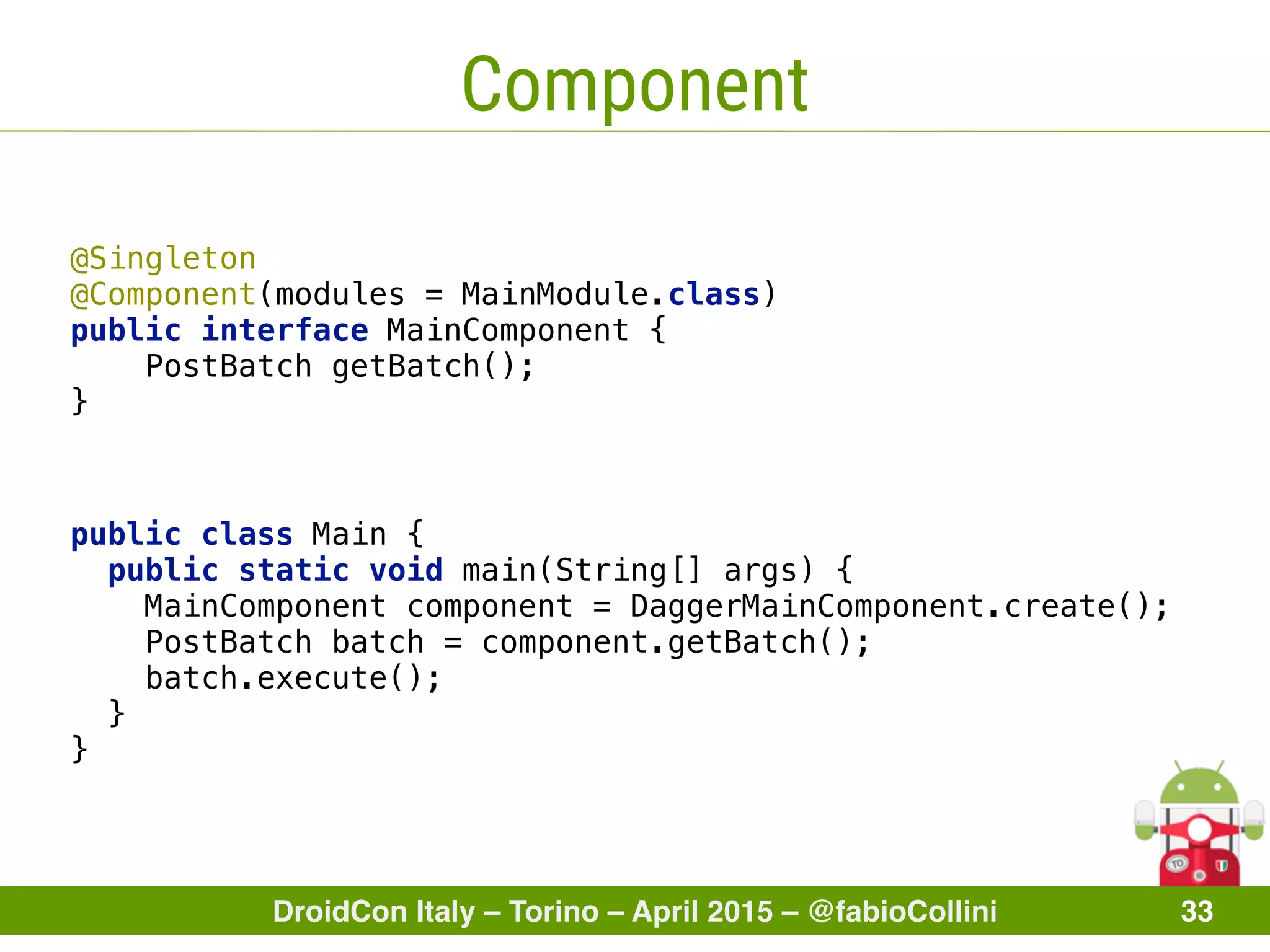 DroidCon Italy – Torino – April 2015 – @fabioCollini 33
Component
@Singleton 
@Component(modules = MainModule.class) 
public interface MainComponent { 
PostBatch getBatch(); 
}
public class Main { 
public static void main(String[] args) { 
MainComponent component = DaggerMainComponent.create();
PostBatch batch = component.getBatch(); 
batch.execute(); 
} 
}
 