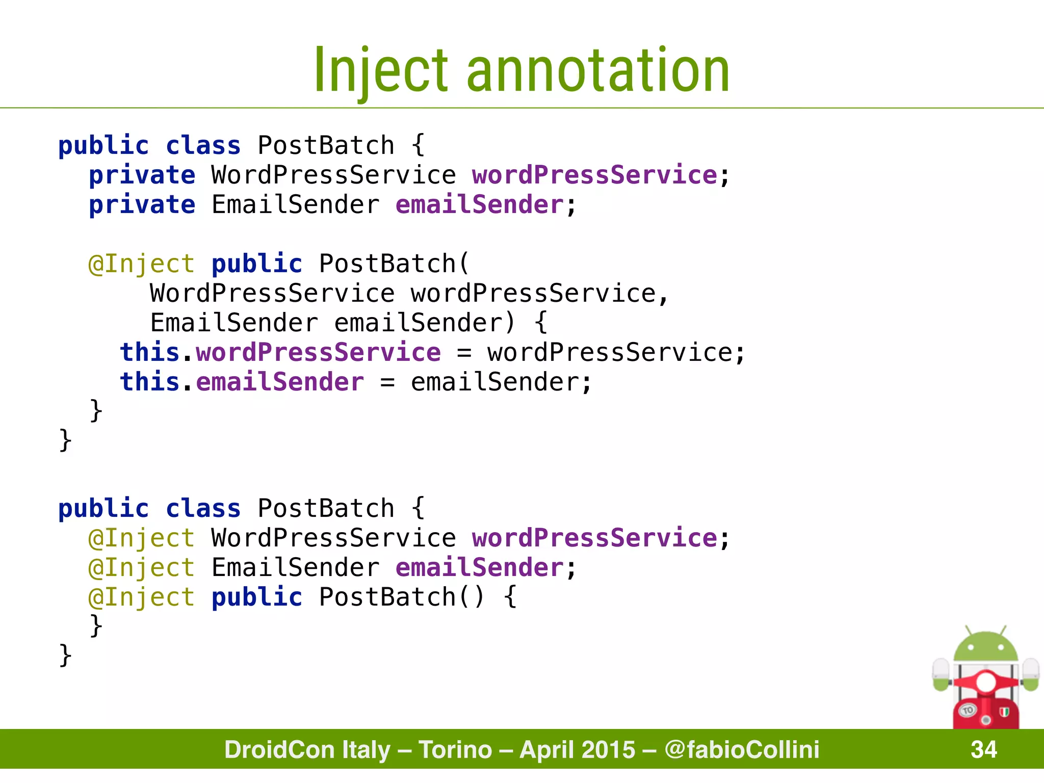DroidCon Italy – Torino – April 2015 – @fabioCollini 34
Inject annotation
public class PostBatch { 
private WordPressService wordPressService; 
private EmailSender emailSender; 
 
@Inject public PostBatch(
WordPressService wordPressService,
EmailSender emailSender) { 
this.wordPressService = wordPressService; 
this.emailSender = emailSender; 
}
}
public class PostBatch { 
@Inject WordPressService wordPressService; 
@Inject EmailSender emailSender; 
@Inject public PostBatch() { 
} 
}
 
