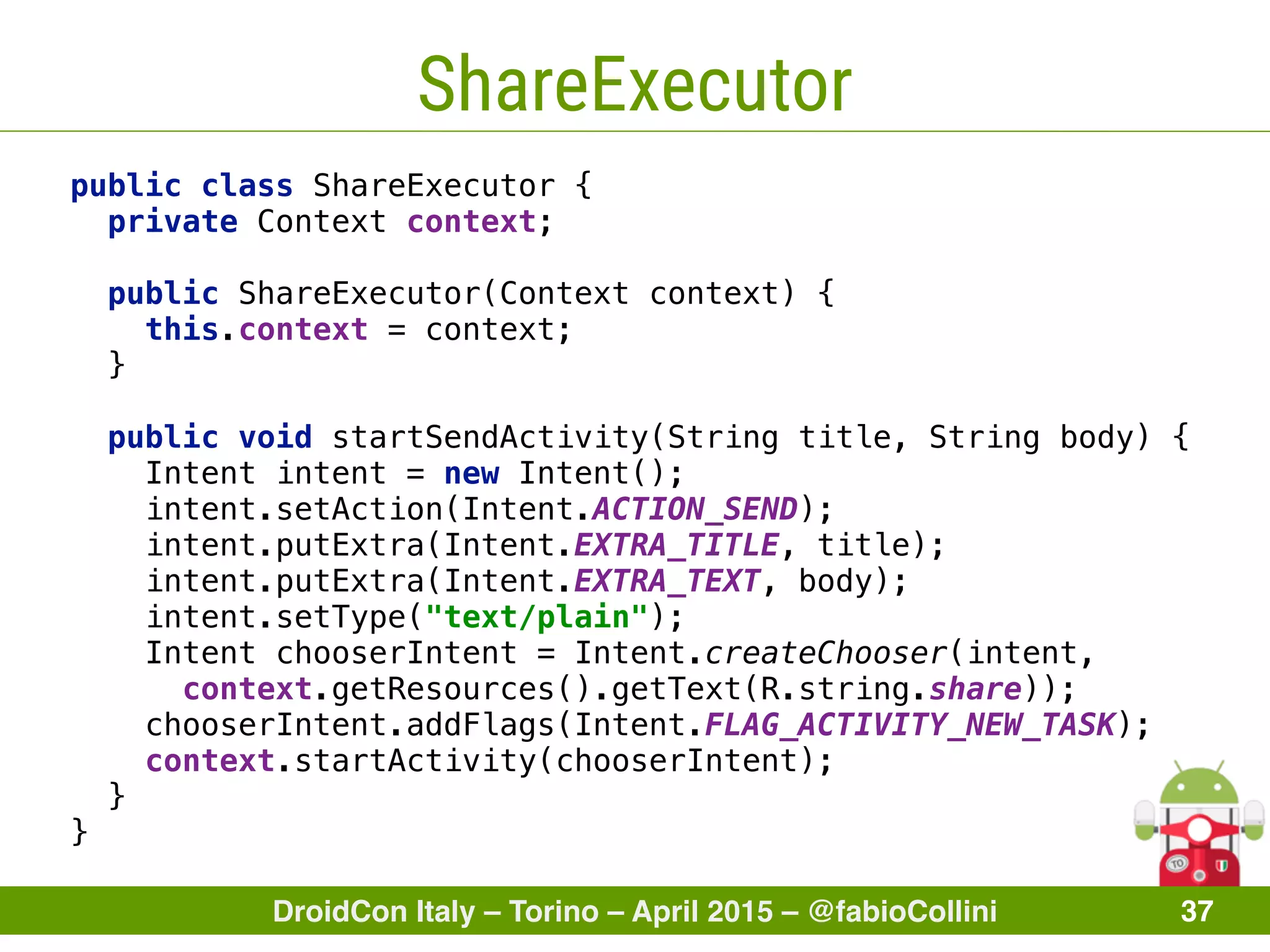DroidCon Italy – Torino – April 2015 – @fabioCollini 37
ShareExecutor
public class ShareExecutor { 
private Context context;
 
public ShareExecutor(Context context) { 
this.context = context; 
} 
 
public void startSendActivity(String title, String body) { 
Intent intent = new Intent(); 
intent.setAction(Intent.ACTION_SEND); 
intent.putExtra(Intent.EXTRA_TITLE, title); 
intent.putExtra(Intent.EXTRA_TEXT, body); 
intent.setType("text/plain"); 
Intent chooserIntent = Intent.createChooser(intent,
context.getResources().getText(R.string.share)); 
chooserIntent.addFlags(Intent.FLAG_ACTIVITY_NEW_TASK);
context.startActivity(chooserIntent);
} 
}
 