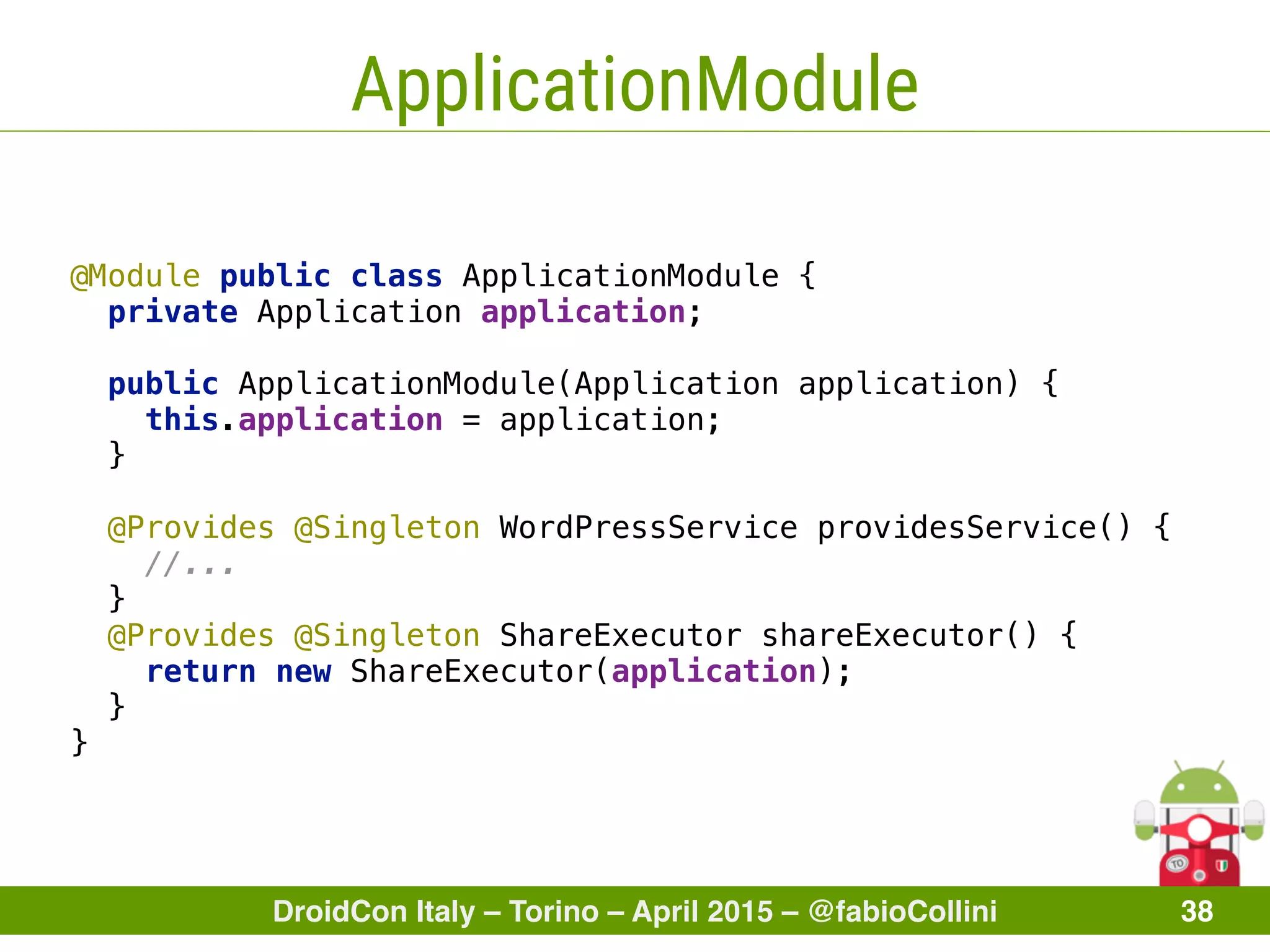 DroidCon Italy – Torino – April 2015 – @fabioCollini 38
ApplicationModule
@Module public class ApplicationModule { 
private Application application; 
public ApplicationModule(Application application) { 
this.application = application; 
}
 
@Provides @Singleton WordPressService providesService() { 
//... 
} 
@Provides @Singleton ShareExecutor shareExecutor() { 
return new ShareExecutor(application); 
} 
}
 