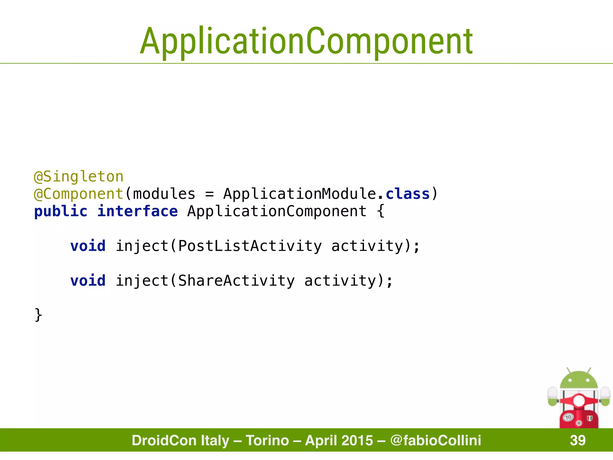 DroidCon Italy – Torino – April 2015 – @fabioCollini 39
ApplicationComponent
@Singleton
@Component(modules = ApplicationModule.class) 
public interface ApplicationComponent {
 
void inject(PostListActivity activity); 
void inject(ShareActivity activity);
}
 