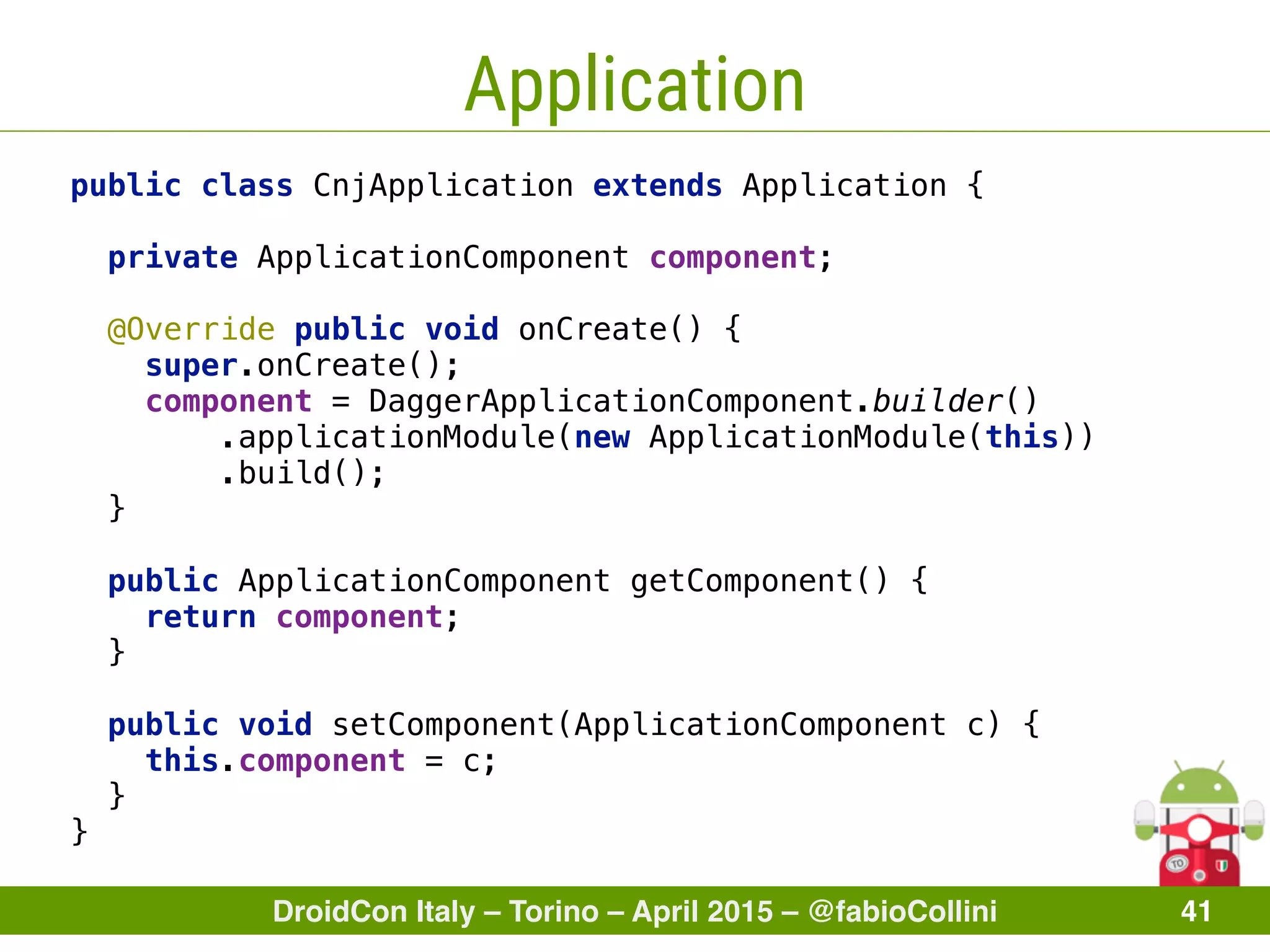 DroidCon Italy – Torino – April 2015 – @fabioCollini 41
Application
public class CnjApplication extends Application { 
 
private ApplicationComponent component; 
 
@Override public void onCreate() { 
super.onCreate(); 
component = DaggerApplicationComponent.builder() 
.applicationModule(new ApplicationModule(this)) 
.build(); 
} 
 
public ApplicationComponent getComponent() { 
return component; 
} 
 
public void setComponent(ApplicationComponent c) { 
this.component = c; 
} 
}
 