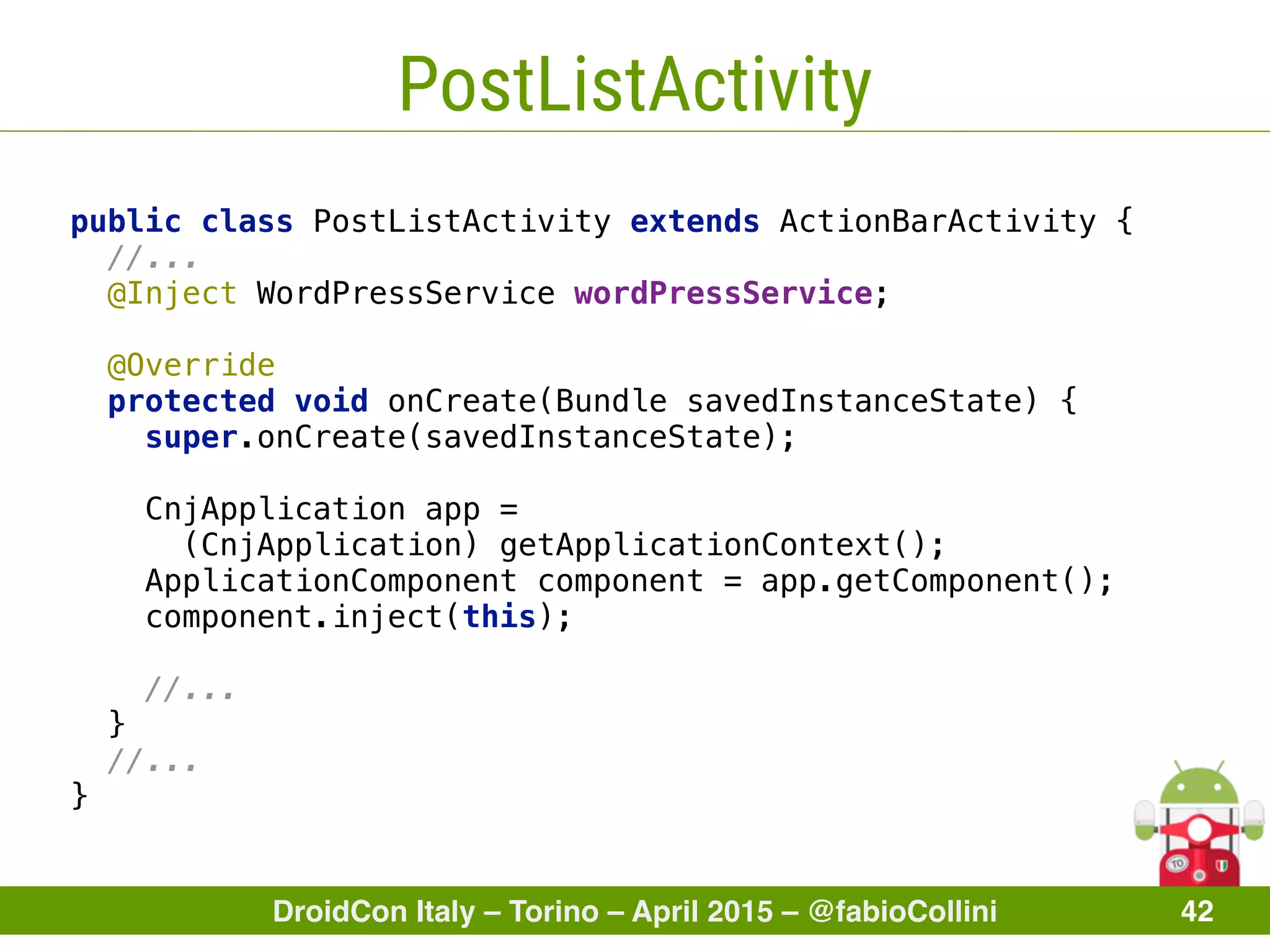 DroidCon Italy – Torino – April 2015 – @fabioCollini 42
PostListActivity
public class PostListActivity extends ActionBarActivity { 
//... 
@Inject WordPressService wordPressService; 
 
@Override 
protected void onCreate(Bundle savedInstanceState) { 
super.onCreate(savedInstanceState); 
CnjApplication app =
(CnjApplication) getApplicationContext();
ApplicationComponent component = app.getComponent(); 
component.inject(this); 
 
//... 
} 
//... 
}
 