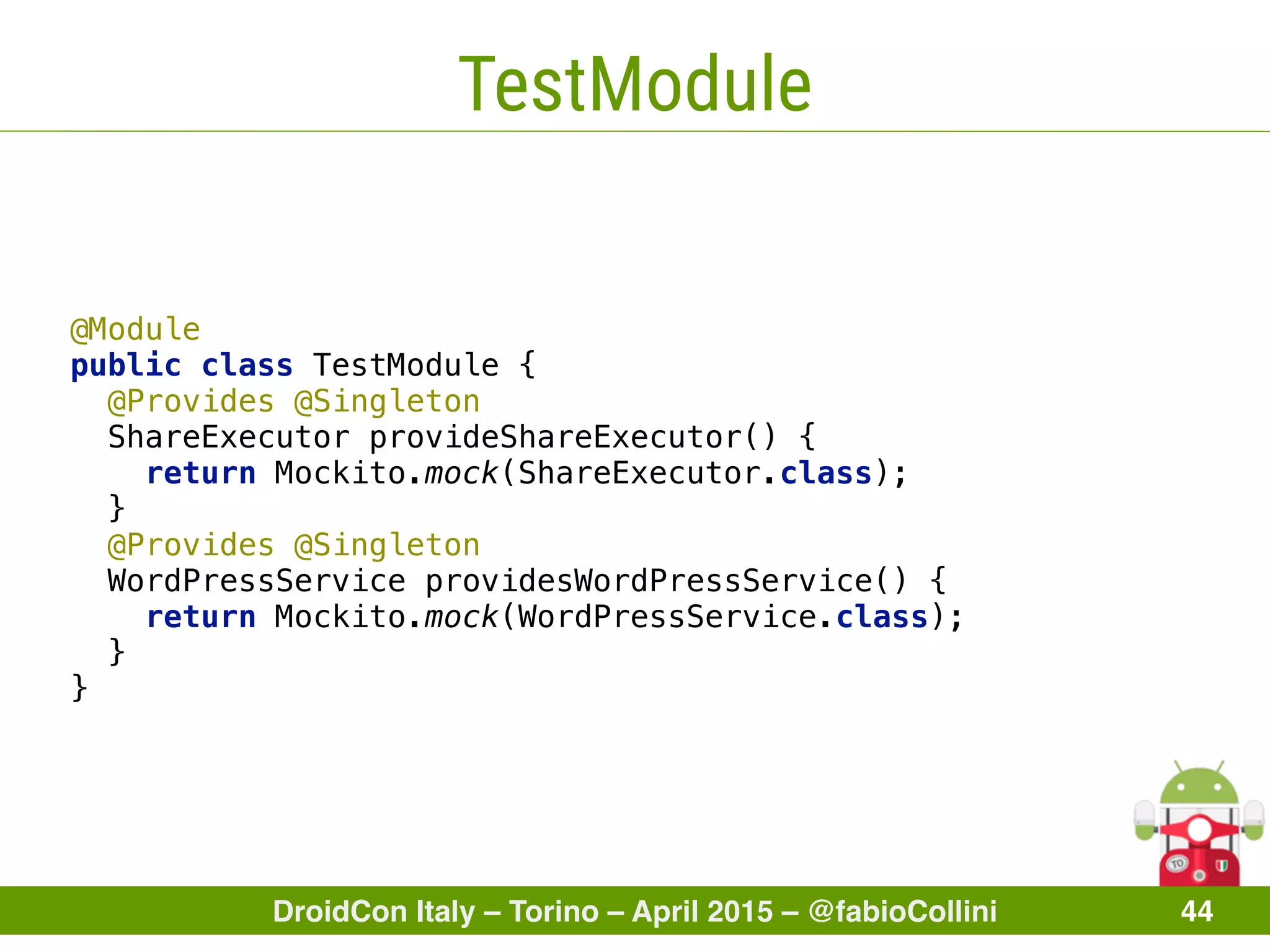 DroidCon Italy – Torino – April 2015 – @fabioCollini 44
TestModule
@Module 
public class TestModule { 
@Provides @Singleton
ShareExecutor provideShareExecutor() { 
return Mockito.mock(ShareExecutor.class); 
} 
@Provides @Singleton
WordPressService providesWordPressService() { 
return Mockito.mock(WordPressService.class); 
} 
}
 