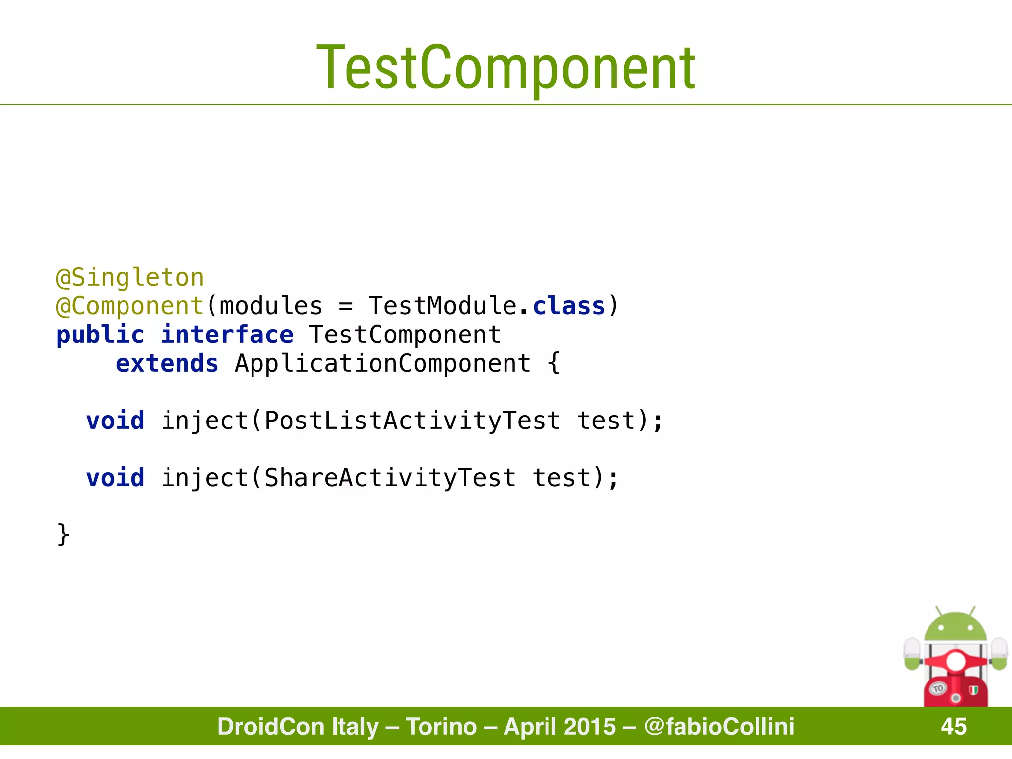 DroidCon Italy – Torino – April 2015 – @fabioCollini 45
TestComponent
@Singleton 
@Component(modules = TestModule.class) 
public interface TestComponent
extends ApplicationComponent { 
void inject(PostListActivityTest test); 
 
void inject(ShareActivityTest test); 
}
 
