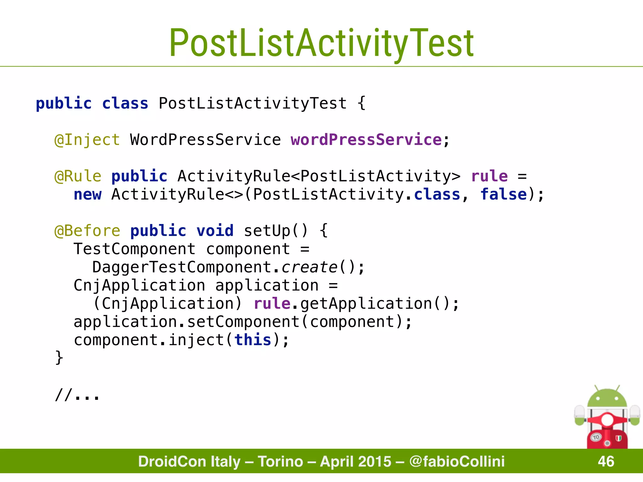 DroidCon Italy – Torino – April 2015 – @fabioCollini 46
PostListActivityTest
public class PostListActivityTest { 
 
@Inject WordPressService wordPressService; 
 
@Rule public ActivityRule<PostListActivity> rule =
new ActivityRule<>(PostListActivity.class, false); 
@Before public void setUp() { 
TestComponent component =
DaggerTestComponent.create(); 
CnjApplication application =
(CnjApplication) rule.getApplication(); 
application.setComponent(component); 
component.inject(this); 
}
//...
 