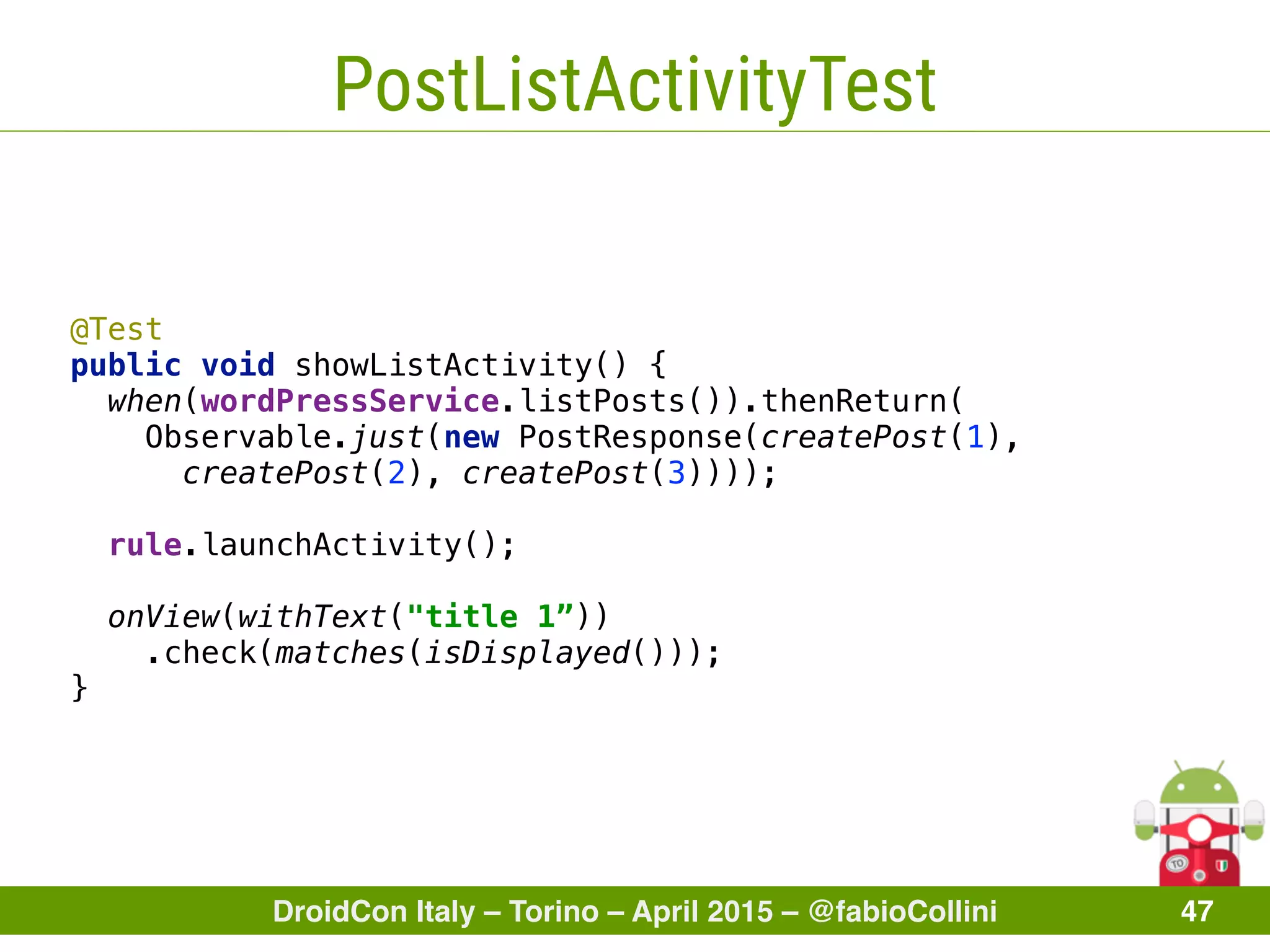 DroidCon Italy – Torino – April 2015 – @fabioCollini 47
PostListActivityTest
@Test
public void showListActivity() { 
when(wordPressService.listPosts()).thenReturn(
Observable.just(new PostResponse(createPost(1),
createPost(2), createPost(3)))); 
 
rule.launchActivity(); 
 
onView(withText("title 1”))
.check(matches(isDisplayed())); 
}
 