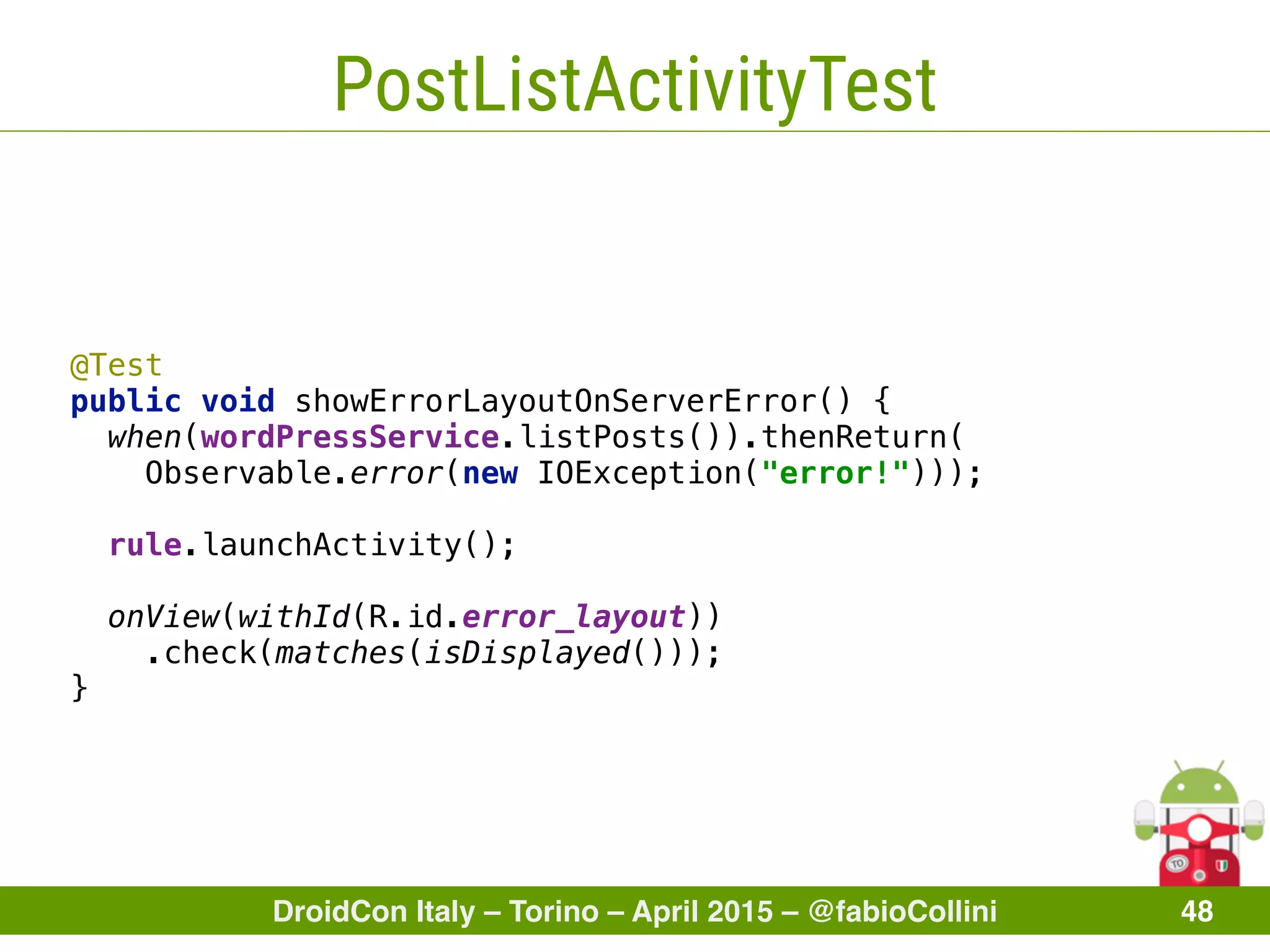 DroidCon Italy – Torino – April 2015 – @fabioCollini 48
PostListActivityTest
 
@Test
public void showErrorLayoutOnServerError() { 
when(wordPressService.listPosts()).thenReturn(
Observable.error(new IOException("error!"))); 
 
rule.launchActivity(); 
 
onView(withId(R.id.error_layout))
.check(matches(isDisplayed())); 
}
 