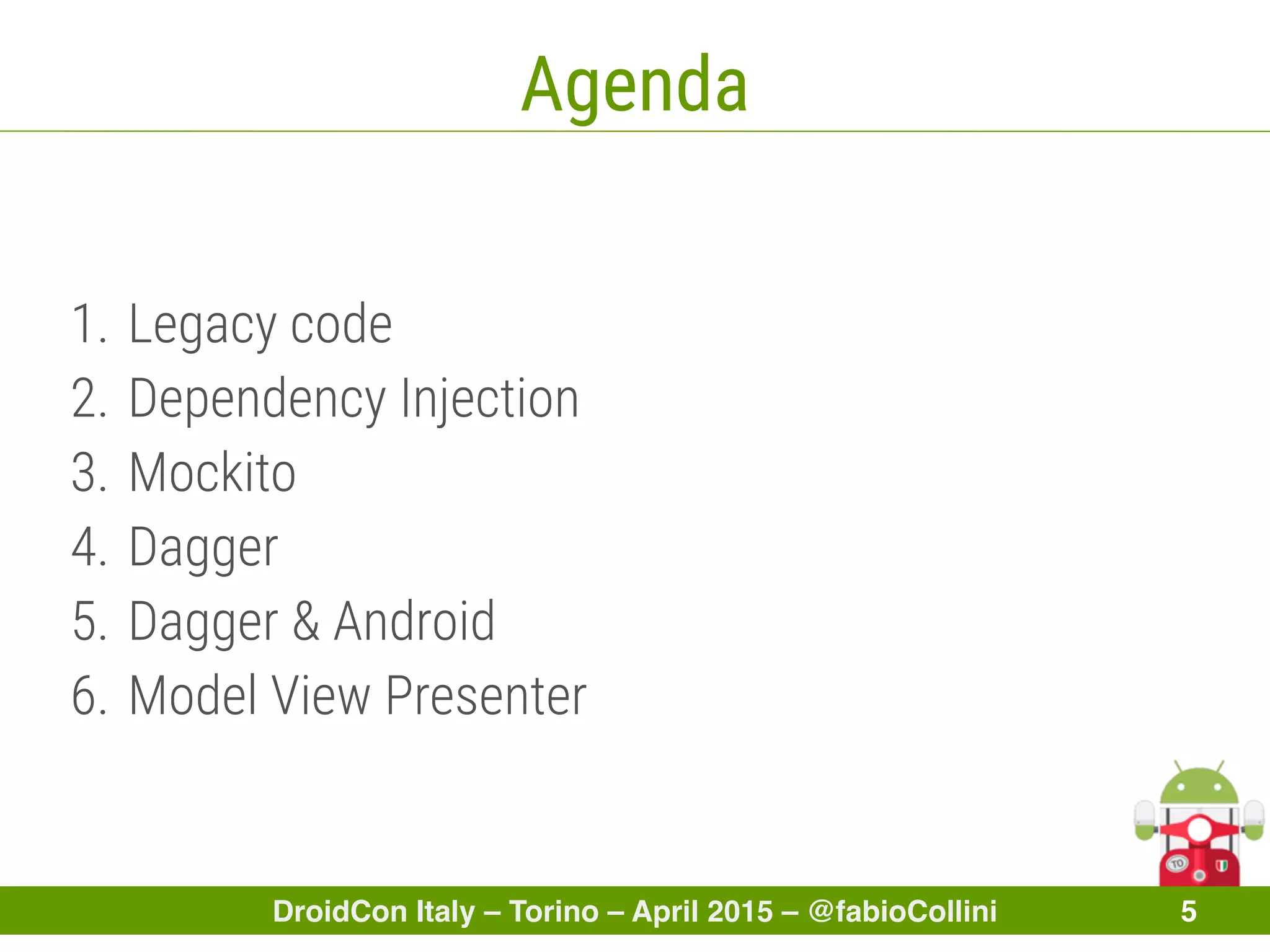 DroidCon Italy – Torino – April 2015 – @fabioCollini 5
Agenda
1. Legacy code
2. Dependency Injection
3. Mockito
4. Dagger
5. Dagger & Android
6. Model View Presenter
 