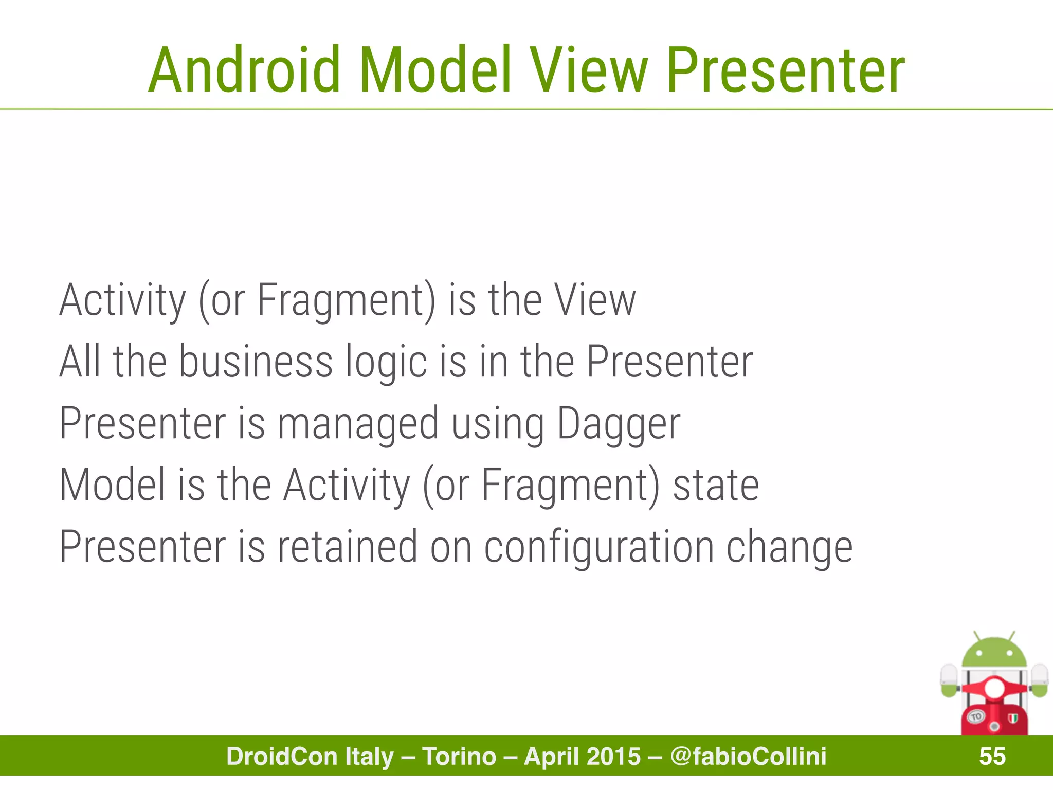 DroidCon Italy – Torino – April 2015 – @fabioCollini 55
Android Model View Presenter
Activity (or Fragment) is the View
All the business logic is in the Presenter
Presenter is managed using Dagger
Model is the Activity (or Fragment) state
Presenter is retained on configuration change
 