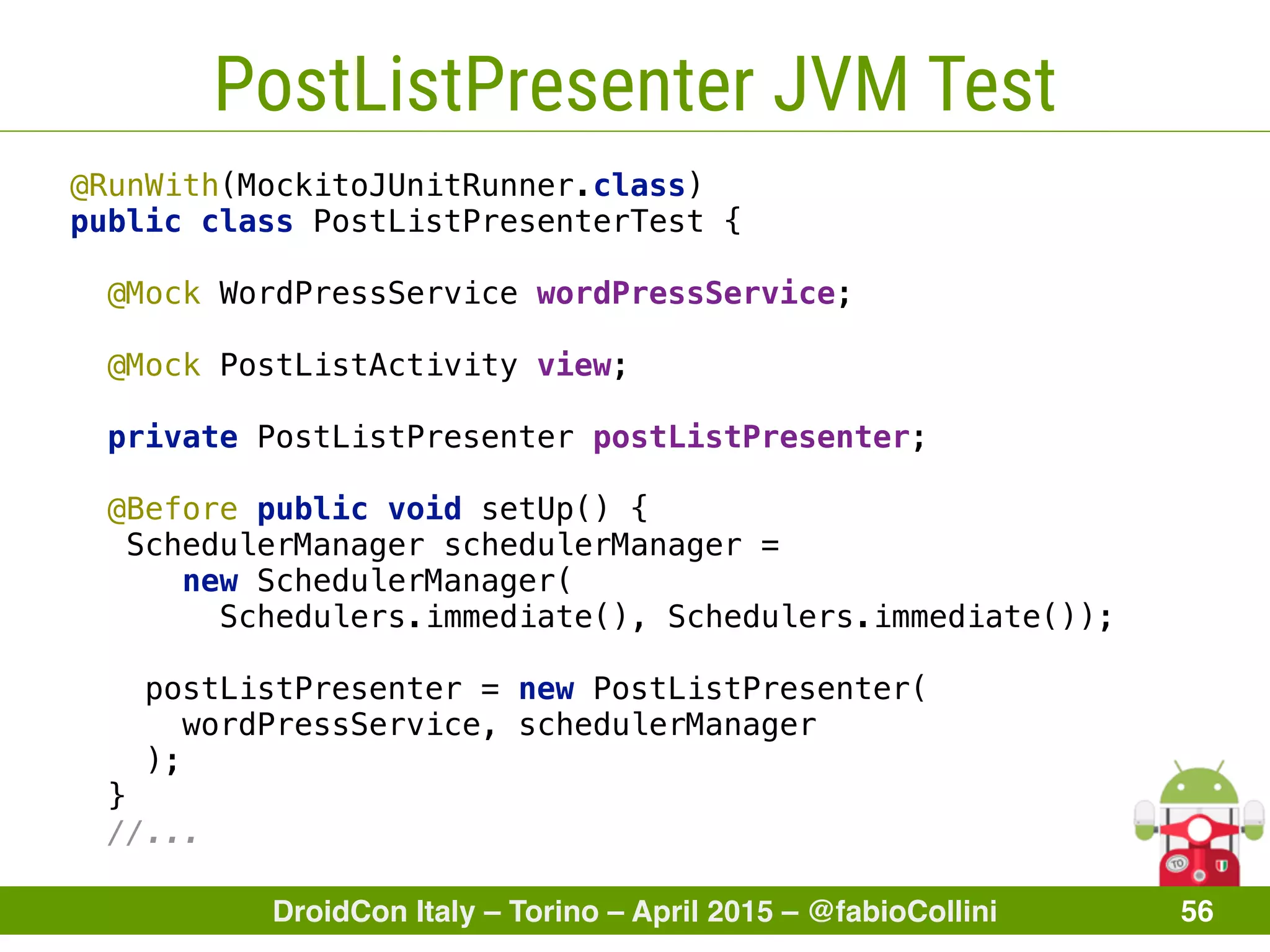 DroidCon Italy – Torino – April 2015 – @fabioCollini 56
PostListPresenter JVM Test
@RunWith(MockitoJUnitRunner.class) 
public class PostListPresenterTest { 
 
@Mock WordPressService wordPressService; 
 
@Mock PostListActivity view; 
 
private PostListPresenter postListPresenter; 
 
@Before public void setUp() {
SchedulerManager schedulerManager =
new SchedulerManager(
Schedulers.immediate(), Schedulers.immediate());
 
postListPresenter = new PostListPresenter(
wordPressService, schedulerManager
); 
} 
//...
 