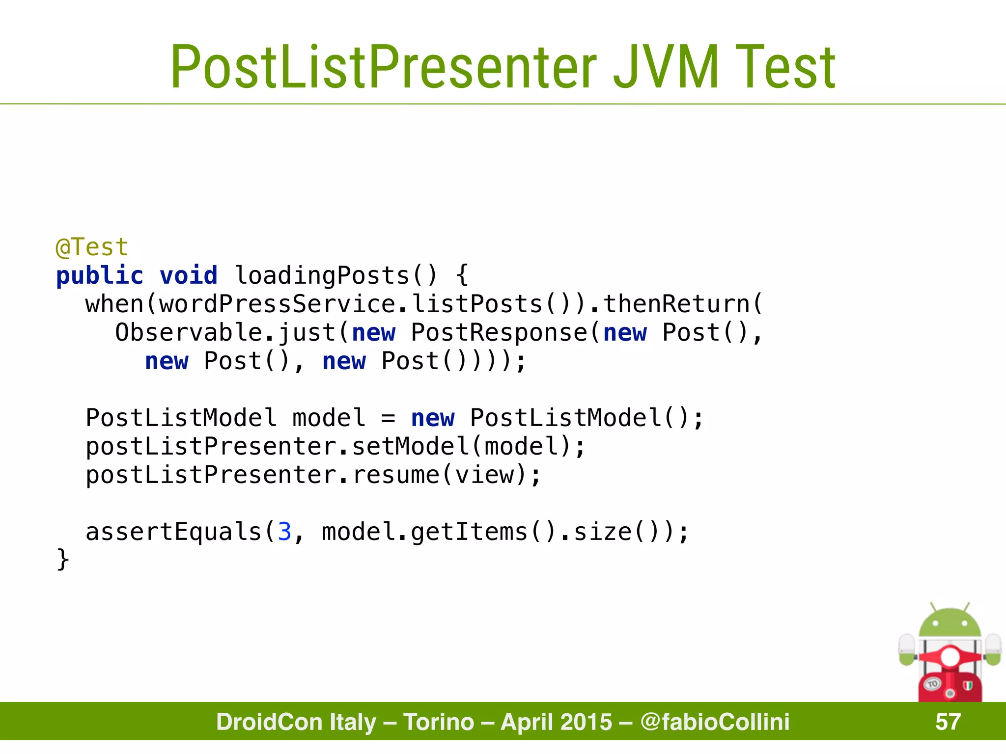DroidCon Italy – Torino – April 2015 – @fabioCollini 57
PostListPresenter JVM Test
@Test 
public void loadingPosts() {
when(wordPressService.listPosts()).thenReturn(
Observable.just(new PostResponse(new Post(),
new Post(), new Post()))); 
 
PostListModel model = new PostListModel(); 
postListPresenter.setModel(model); 
postListPresenter.resume(view); 
 
assertEquals(3, model.getItems().size()); 
}
 