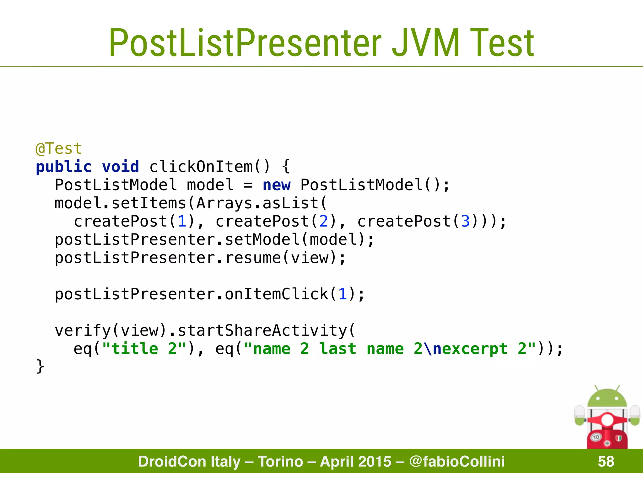 DroidCon Italy – Torino – April 2015 – @fabioCollini 58
PostListPresenter JVM Test
@Test 
public void clickOnItem() { 
PostListModel model = new PostListModel(); 
model.setItems(Arrays.asList(
createPost(1), createPost(2), createPost(3))); 
postListPresenter.setModel(model); 
postListPresenter.resume(view); 
 
postListPresenter.onItemClick(1); 
 
verify(view).startShareActivity(
eq("title 2"), eq("name 2 last name 2nexcerpt 2")); 
}
 