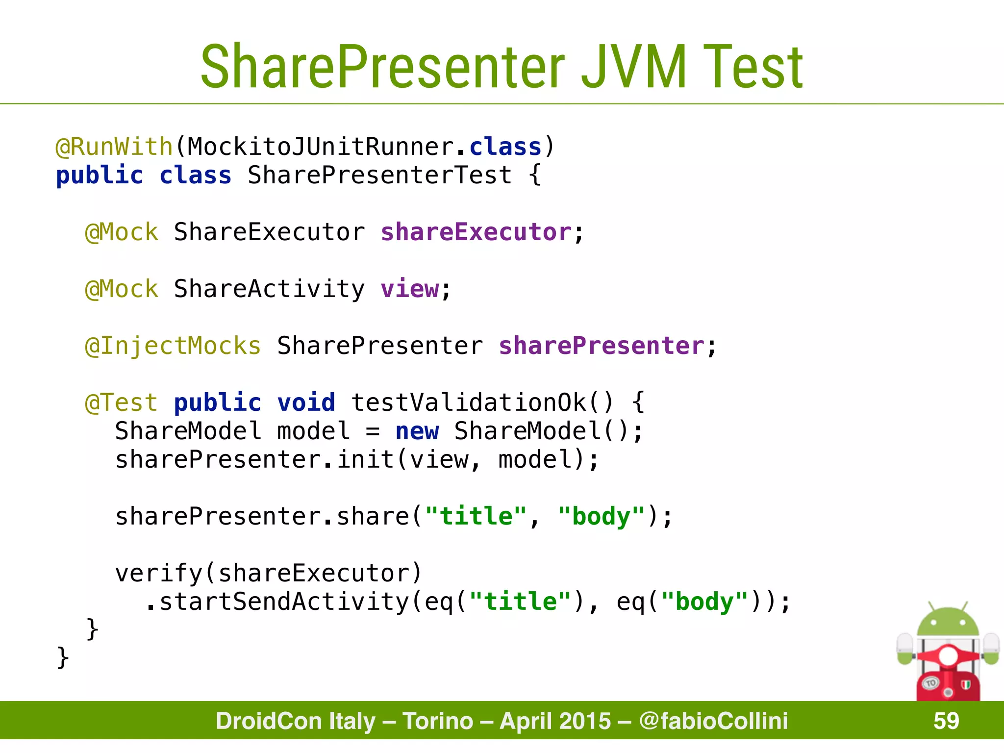DroidCon Italy – Torino – April 2015 – @fabioCollini 59
SharePresenter JVM Test
@RunWith(MockitoJUnitRunner.class) 
public class SharePresenterTest { 
 
@Mock ShareExecutor shareExecutor; 
 
@Mock ShareActivity view; 
 
@InjectMocks SharePresenter sharePresenter; 
 
@Test public void testValidationOk() {
ShareModel model = new ShareModel(); 
sharePresenter.init(view, model); 
 
sharePresenter.share("title", "body"); 
 
verify(shareExecutor)
.startSendActivity(eq("title"), eq("body")); 
} 
}
 