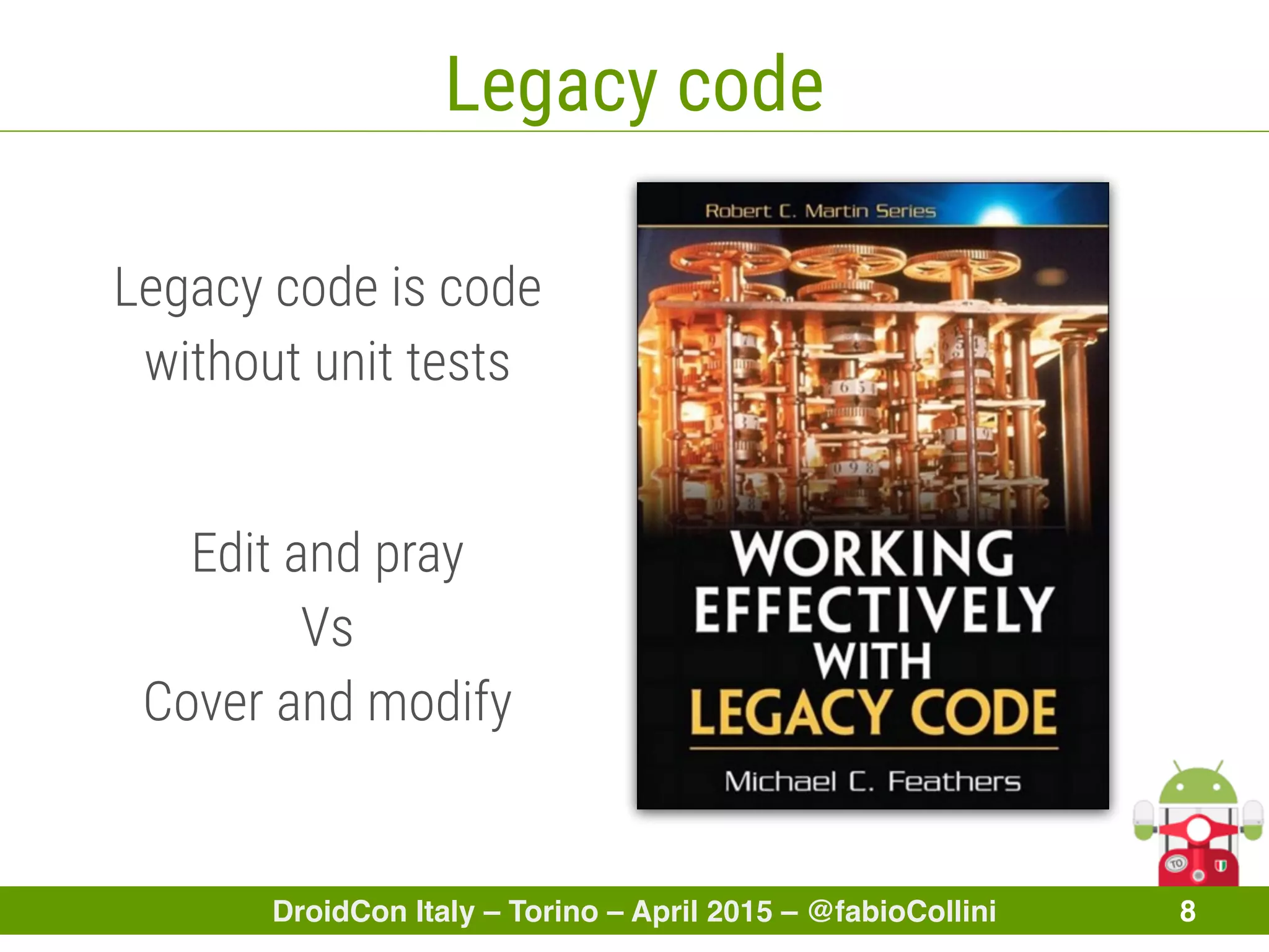 DroidCon Italy – Torino – April 2015 – @fabioCollini 8
Legacy code
Edit and pray
Vs
Cover and modify
Legacy code is code
without unit tests
 