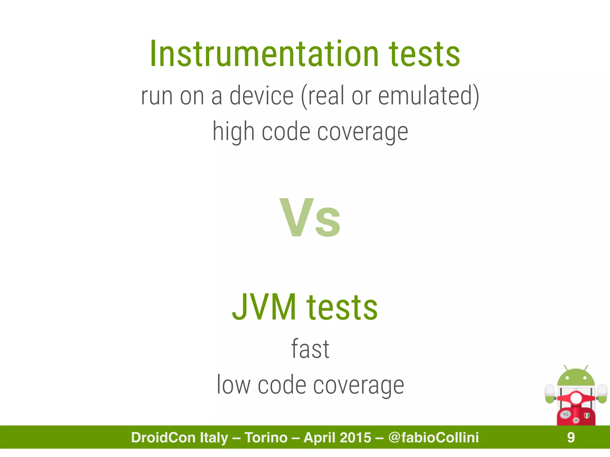 DroidCon Italy – Torino – April 2015 – @fabioCollini 9
Instrumentation tests
run on a device (real or emulated)
high code coverage
Vs
JVM tests
fast
low code coverage
 