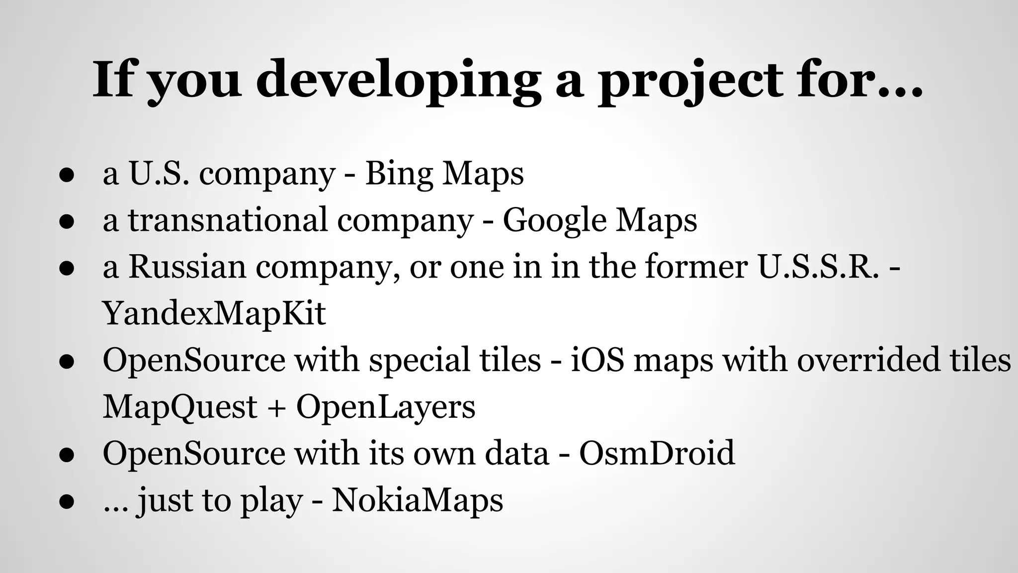 If you developing a project for...
● a U.S. company - Bing Maps
● a transnational company - Google Maps
● a Russian company, or one in in the former U.S.S.R. -
YandexMapKit
● OpenSource with special tiles - iOS maps with overrided tiles
MapQuest + OpenLayers
● OpenSource with its own data - OsmDroid
● … just to play - NokiaMaps
 