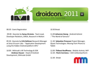 08.30	
  :	
  Event	
  Registra3on	
  	
                                                            10:30	
  Break	
  

	
  09.00	
  :	
  Keynote	
  by	
  Sanyu	
  Kiruluta	
  -­‐	
  Team	
  Lead,	
                      11.00	
  Johannes	
  Georg	
  -­‐	
  Android	
  Ac3vist	
  
Developer	
  Rela3ons,	
  EMEA,	
  Research	
  In	
  Mo3on	
                                        :	
  "The	
  World	
  of	
  Sensors”	
  

09.30	
  :	
  Keynote	
  by	
  Erik	
  Hellman	
  Research	
  Manager	
                             11.30	
  	
  Sebas.an	
  Presecan	
  Project	
  Manager,	
  
at	
  Sony	
  Ericsson	
  Labs	
  -­‐	
  "Applica3on	
  Development	
                               iQuest	
  Technologies:	
  Moving	
  from	
  Phone	
  to	
  
using	
  the	
  hidden	
  Android	
  plaWorm	
  APIs"	
                                             Tablet	
  

10.00	
  :	
  Wikitude's	
  AR	
  Technology	
  &	
  SDK	
                                          12.00	
  :Thibaut	
  Rouﬃneau	
  -­‐	
  Mobile	
  Ac3vist,	
  WIP	
  
	
  	
  	
  	
  	
  	
  	
  	
  	
  	
  	
  Andreas	
  Hauser	
  -­‐	
  Head	
  of	
  Android	
     12.20	
  :	
  Florin	
  Cornianu	
  –	
  CEO	
  123ContactForm	
  
Development,	
  Wikitude	
  GmbH	
  
                                                                                                    12.30	
  :	
  Break	
  	
  
 
