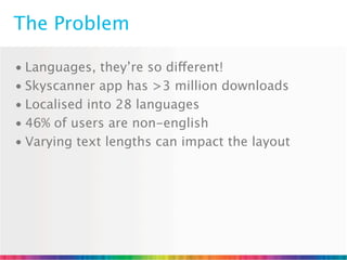 The Problem

• Languages, they’re so different!
• Skyscanner app has >3 million downloads
• Localised into 28 languages
• 46% of users are non-english
• Varying text lengths can impact the layout
 
