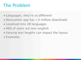 The Problem

• Languages, they’re so different!
• Skyscanner app has >3 million downloads
• Localised into 28 languages
• 46% of users are non-english
• Varying text lengths can impact the layout
• Examples
 