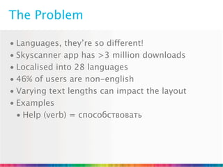 The Problem

• Languages, they’re so different!
• Skyscanner app has >3 million downloads
• Localised into 28 languages
• 46% of users are non-english
• Varying text lengths can impact the layout
• Examples
  • Help (verb) = способствовать
 