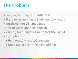 The Problem

• Languages, they’re so different!
• Skyscanner app has >3 million downloads
• Localised into 28 languages
• 46% of users are non-english
• Varying text lengths can impact the layout
• Examples
  • Help (verb) = способствовать
  • Done (adjective) = Ολοκληρώθηκε
 