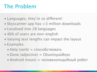 The Problem

• Languages, they’re so different!
• Skyscanner app has >3 million downloads
• Localised into 28 languages
• 46% of users are non-english
• Varying text lengths can impact the layout
• Examples
  • Help (verb) = способствовать
  • Done (adjective) = Ολοκληρώθηκε
  • Android (noun) = человекоподобный робот
 