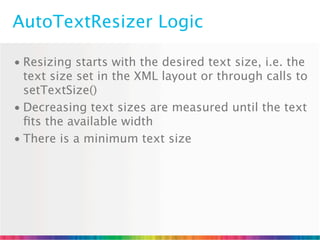 AutoTextResizer Logic

• Resizing starts with the desired text size, i.e. the
  text size set in the XML layout or through calls to
  setTextSize()
• Decreasing text sizes are measured until the text
  ﬁts the available width
• There is a minimum text size
 