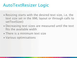 AutoTextResizer Logic

• Resizing starts with the desired text size, i.e. the
  text size set in the XML layout or through calls to
  setTextSize()
• Decreasing text sizes are measured until the text
  ﬁts the available width
• There is a minimum text size
• Various optimisations
 