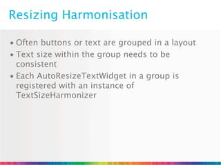 Resizing Harmonisation

• Often buttons or text are grouped in a layout
• Text size within the group needs to be
  consistent
• Each AutoResizeTextWidget in a group is
  registered with an instance of
  TextSizeHarmonizer
 