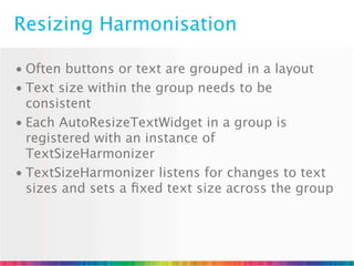 Resizing Harmonisation

• Often buttons or text are grouped in a layout
• Text size within the group needs to be
  consistent
• Each AutoResizeTextWidget in a group is
  registered with an instance of
  TextSizeHarmonizer
• TextSizeHarmonizer listens for changes to text
  sizes and sets a ﬁxed text size across the group
 